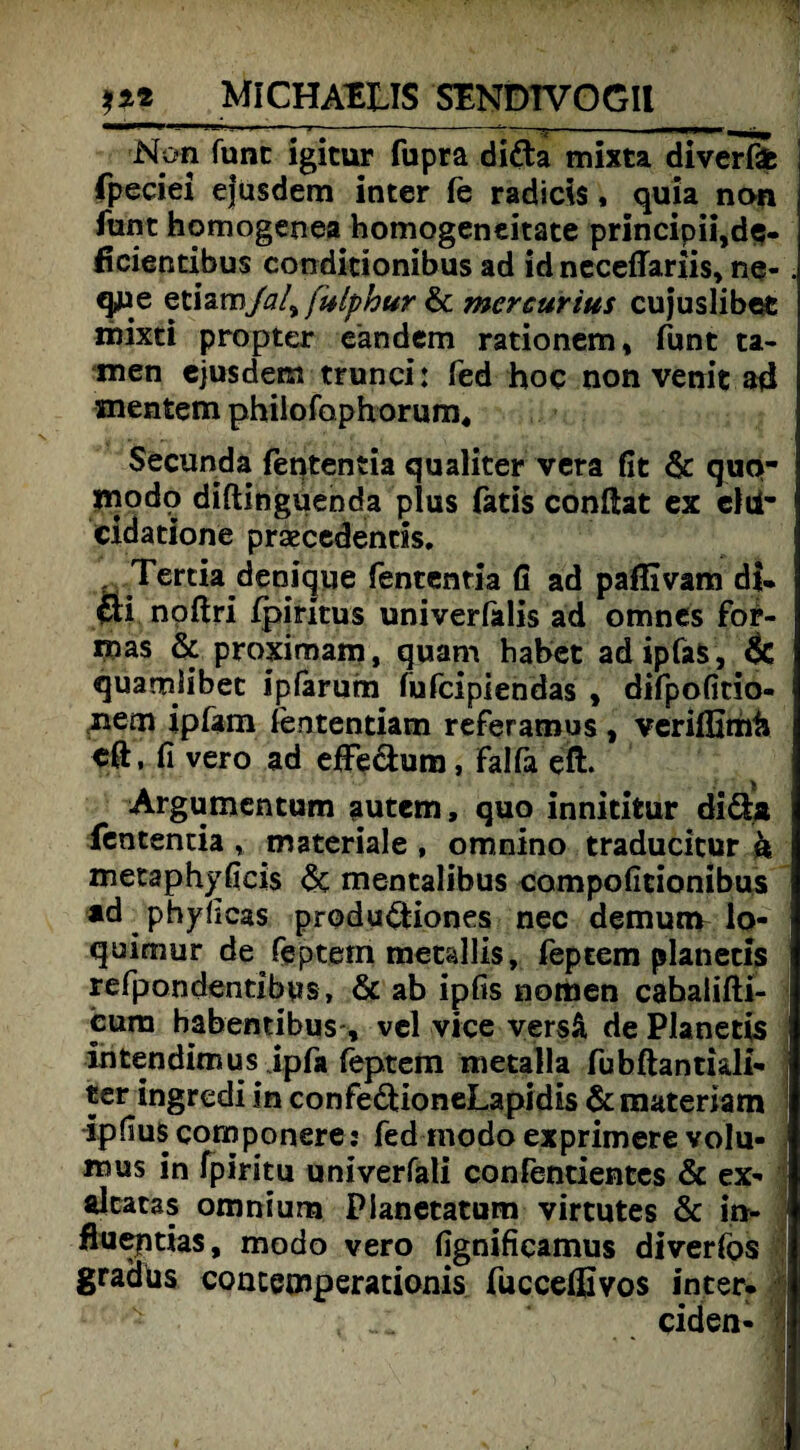 Non funt igitur fupra di&a mixta diverfife fpeciei ejusdem inter (e radicis, quia non funt homogenea homogeneitate principii,de- ficientibus condidonibus ad id neceffariis, ne- . que etiam/a/9 fuiyhur & mercurius cujuslibec rnixti propter eandem rationem, funt ta¬ rnen ejusdem trunci: fed hoc non venit ad snentem phiiofaphorum, Secunda fententia qualiter vera fit & quo- inodo diftinguenda plus fatis conftat ex elti- cidadone praecedends. . Tertia denique fententia fi ad paflivam di* m noftri fpiritus univerfalis ad omnes fbr- mas & proximam, quam habet adipfaS, & quamlibec ipfarum fufcipiendas , difpofitio- nern ipfam fententiam referamus, veriffimij eft, fi vero ad effeäum, Falfa eft. Argumentum autem, quo innidtur diäa fententia , materiale , omnino traducitur k metaphyficis & mentalibus compoficionibus ad phyficas produdtiones nec demunv lo- quimur de feptem metallis, feptem planetis refpondentibus, & ab ipfis nomen cahalifti- cura habentibus-, vel vice versä de Planetis intendimus jpfa feptem metalla fubftantkli- j ter ingredi in confeddoneLapidis & matenam ipfius componere: fed modo exprimere volu- mus in fpiritu univerfali confendentes & ex- alcacas omnium Pianetatum virtutes & in- flueptias, modo vero fignificamus diverfos gradus contemperationis fuccelßvos inter. ciden- I