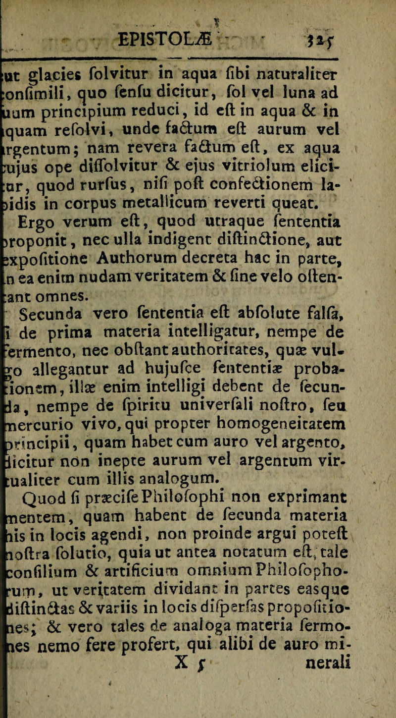 EPISTOUE - ' ftf ut gla.cies folvitur in aqua fibi naturaliter :onfimili, quo fenfu dicitur, fol vel luna ad iium principium reduci, id eft in aqua & in iquam refolvi, undc fadum eft aurum vel irgentum; nam revera fadum eft, ex aqua rujus ope diflblvitur & ejus vitriolum elici- :ar, quod rurfus, nifi poft confedionem la- jidis in corpus metallicum reverti queat. Ergo verum eft, quod ucraque fententia jroponit, nec ulla indigenc diftindione, aut :xpofitiofte Authorum decreca hac in parte, n ea enitn nudam veritatem & fine velo often- :ant omnes. Secunda vero fententia eft abfolute falfa, i de prima materia intelligatur, nempe de ’ermento, nec obftantauthorirates, quse vul« r0 allegantur ad hujufce fententiae proba- :ionem,ill£e enim intelligi debent de fecun- la, nempe de Ipiritu univerfali noftro, feu tnercurio vivo, qui proprer homogeneicatem Drincipii, quam habet cum auro vel argento, Ucitur nön inepre aurum vel argentum vir- :ualiter cum illis analogum.^ Quod fi prsecifePhilofophi non exprimant nentem, quam habenc de fecunda materia lis in locis agendi, non proinde argui poteft loftra folutio, quiaut antea notatum eft;tale confilium & artificiurn omnium Philofopho- •urp, ut veritatem dividanc in partes easque diftindas & variis in locis difperfas propofitio- ie$; & vero tales de analoga materia fermo- ies nemo fere profert, qui alibi de auro mi- X $ nerali