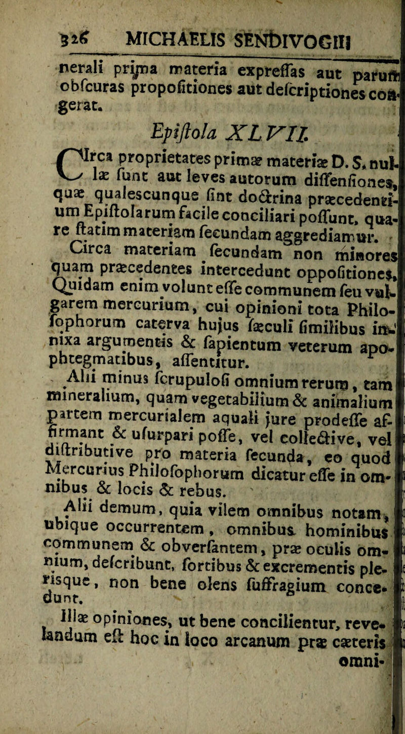 nerall prijna materia expreffas aut paruft obfcuras propofitiones aut defcriptionesco». gerat. Epiftola XL VII Crca proprietates prima? materia» D. $, nul- l£ r^nc aut ieves autorum diffenfiones, quae quaieseunque fimt dodrina prsecedend- P. °^arun? conciliari pofTunt, qua- re ftatimmateriam feeundam aggrediarrur. Circa materiam . feeundam non minores quam prajeedentes intercedunt oppofitiones, Quidam enim volunt effe communem feu vul¬ garem mereurium, cui opinioni tota Philo- fophorum caterva hujus fajeuli GmiHbus im: nixa argumentis & fapientum veterum apo- phtegmatibus, aflencitur. Alii minus ferupulofi omnium rerum, tarn raineralium, quam vegetabilium& animalium partem mercumlem aquali jure prodefle af- firmant & ufurpari poße, vel colle&ive, vel diftributive pro materia fecunda, eo quod ^-vreurms PhiJofophorum dicaturefle in Om¬ nibus & locis Sc rebus. Alii demum, quia vilem omnibus notam, ubique occurrentem , omnibus. hominibus communem & obverfantem, pra» oculis om¬ nium, delcribunt, fortibus & exerementis ple- nsque, non bene olens fuöfragium conce* dünt. ^ • ° lliae opiniones, ut bene concilientur, reve« landmn eft hoc in loco arcanum pr* eseteris omni-