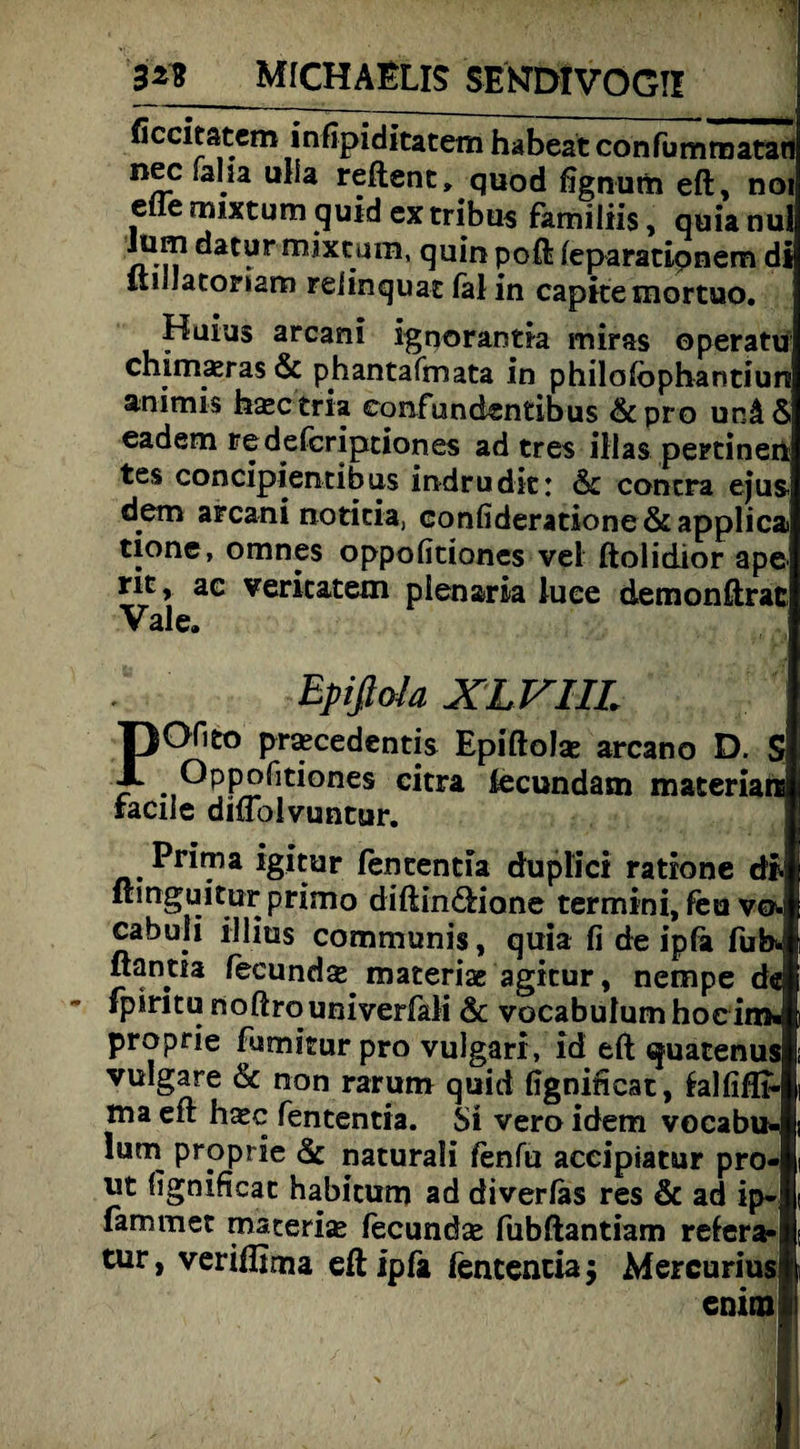 ficcitatem inßpiditatem habest confummatatt nec falia ulla reftent» quod fignum eft, noi elfe mixtum quid ex tribus familiis, quianul Jum datur mixtum, quin poft leparatipnem di liiilatomm relinquat fal in capitemortuo. Haius arcani ignorantia miras operatü chimaeras & phantafmata in philolbphantiun animis hsctria eonfundentibus 6c pro unä6 eadem fedefcriptiones ad tres illas pertinent tes concipientibus indrudic: 6t contra eju$ dem arcani notitia, Gonfideratione &applica tione, omnes oppofitiones vel ftolidior ape rit, ac vericatem pienaria luce demonftrac Vale. Epißola XLVIIL POHto pracedentis Epiftolse arcano D. $ c*tra ^cundam materians tacile dmolvuntur. Prima igitur fententia duplici ratione di. Itmguitur primo diftindHone termini, feu vo-i cabuii illitis communis, quia fi de ipla fufo. ßantia fecund^ materiae agitur, nempe de fpintu noftrouniverfali 6c vocabulumhoeiro« proprie fumiturpro vulgari, ld eft quatenus vulgare & non rarum quid figniftcat, fcalfifll- ma eft h^c fententia. Si vero idem vocabu* lum proprie 6c naturali fenfu acciptatur pro« ut Iignificat habitum ad diverlas res & ad ip- fammet macerije fecundse fubftantiam reiera«; tur, veriflima eft ipfa fententia; Mercurius! enira