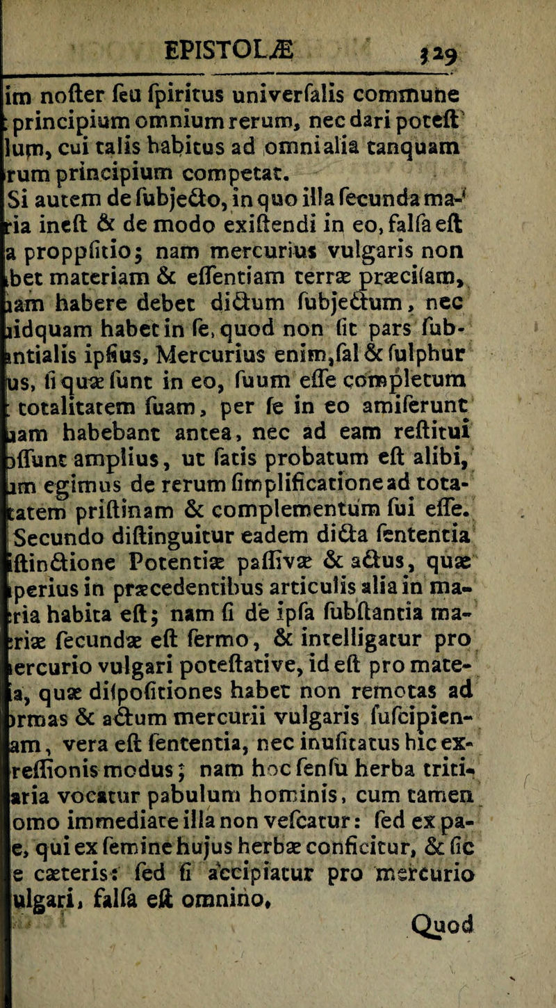 EPISTOLJE 1*9 im nofter fea fpiritus univerfalis commune : principium omnium rerum, nec dari poteft lum, cui talis habitus ad omnialia tanquam rum principium competat. Si autem de fubje&o, in quo illa fecunda ma-' ria ineft & de modo exiftendi in eo,falfaeft a proppfitio; nam mercurius vulgaris non tbet materiam & effentiam terr« pr«ci(anv lam habere debet diäum fubje&um, nec lidquam habet in fe.quod non fit pars fub- sntialis ipfius, Mercurius enim,fal & fulphur US, fiqu«funt in eo, fuum effe qorapletum totalitärem fuam, per fe in eo amiferunt aam habebant antea, nec ad eam reftitui jffunc amplius, ut fatis probatum eft alibi, iim egimus de rerum fimplificationead tota- tatem priftmam & complementum fui effe. iSecundo diftinguitur eadem di&a fententia iftinäione Potential pafllv« & aäus, qu« iperius in praecedentibus articulis alia in ma- :ria habita eft; nam fi de ipfa fubftantia ma- ;riae fecund« eft fermo, & intelligatur pro lercurio vulgari poteftative, id eft pro mate- a, qu« dilpofitiones habet non remotas ad )rmas & a&um mercurii vulgaris fufcipien- am, vera eft fententia, nec inufitatus hic ex« reftionis modus; nam hoc fenfü herba triti* aria vocatur pabulum hominis, cum tarnen omo immediate illa non vefcatur: fed ex pa- e, qui ex feminc hujus herb« confieitur, & fic e c«teris: fed fi accipiacur pro msreurio ulgarij falfa eft oronirio, Quod