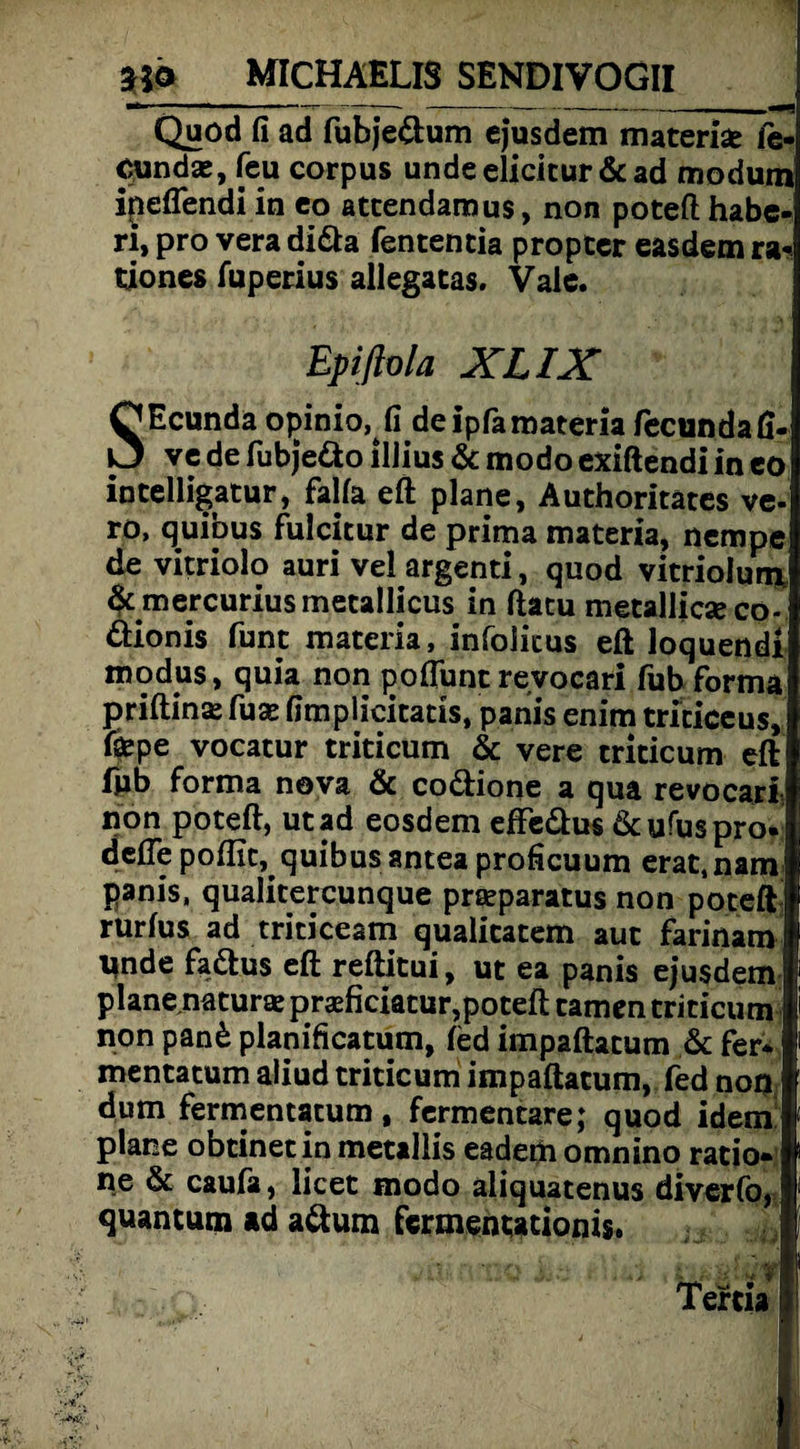 ■*  1 ----- —-—- 11 Quod fi ad fubjedum ejusdem materiae le- cundae, feu corpus undeelicitur &ad modum ipeflendi in eo attendamus, non poteft: habe- ri, pro vera dida fententia proptcr easdem ra« tioncs fuperius allegatas. Vale. Epifiola XL IX SEcunda opinio, fi deipfaraateria fecundaft- ve de fubjedo illius & modo exiftendi in eo intelligatur, falla eft plane, Authoritates ve- ro, quibus fulcitur de prima materia, nempe de vitriolo auri vel argenti, quod vitriolum mercurius metallicus in ftatu metallicxco- dionis funt materia, infolicus eft loquendi modus, quia non poftunt revocari fub forma priftina fus fimplicitatis, panis enim triciceus, fepe vocatur triticum & vere triticum eft fub forma nova & codione a qua revocari non poteft, utad eosdem effedus dcufuspro. defte poftit, quibus antea profieuum erat.nam panis, qualitercunque praparatus non poteft rurlus ad triticeam qualitatem aut farinam Unde fadus eft reftitui, ut ea panis ejusdem plane.naturaj pneficiatur,poteft tarnen triticum non pan£ planificatum, fed impaftatum & fer* mentatum aliud triticum impaftatum, fed noq dum fermentatum, fermentare; quod idem plane obtinetinmetallis eademomnino rado* ne & caufa, licet modo aliquatenus diverfo, quantum ad adum fermentttioms.