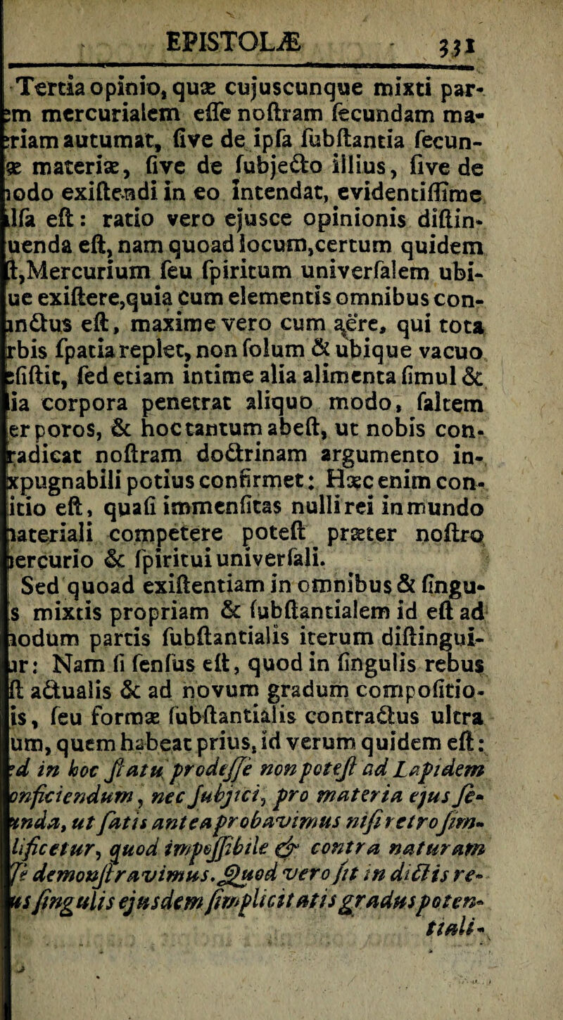 EPISTQL& Tertia opinio, quse cujuscunque mixti par- :m mercurialem efte noftram fecundam ma- :riam autumat, live de ipfa fubftantia feeun- 5E materise, five de fubje&o iilius, five de lodo exiftendi in eo intendat, evidentiflime ilfa eft: ratio vero ejusce opinionis diftin« uenda eft, nam quoad locum,certum quidem t,Mercurium feu fpiritum univerfalem ubi- ue exiftere,quia cum elementis omnibus con- inäus eft, maximevero cum aere, qui tota rbis fpatiareplec, non folum & ubique vacuo ififtit, Ted etiam intime alia alimenta fimul & ia Corpora penetrat aliquo modo, faltem erporos, & hoctantumabeft, ut nobis con- padicat noftram do&rinam argumento in- xpugnabili potius conrirmet; Hase enim con- itio eft, quafi immenlitas nullirei in mundo lateriali competere poteft prseter noftro jercurio & fpirituiuniverfali. Sed quoad exiftentiam in omnibus & fingu- s mixtis propriam & (ubftantialem id eft ad lodum partis fubftantialis iterum diftingui- ar: Nam fi fenfus eft, quod in fingulis rebus ft aduaiis & ad novura gradum compofitio- i$, feu formae fubftantialis contrarius ultra um, quem habest prius, id verum quidem eft : ’d in hoc ßatu' prodeßfe nonpoteß ad Lfipidem onficiendum, necjuhjtci, pro materia ejus fi* %nda, ut fatis anteuprobavimus nifi retrofern- lificetur, quod impojfibtle & contra naturam Je demonßravimus.JOhtod vero fit in dtttis re• us fingulis ejus dem fimplicit atis graduspotenu ttdi -