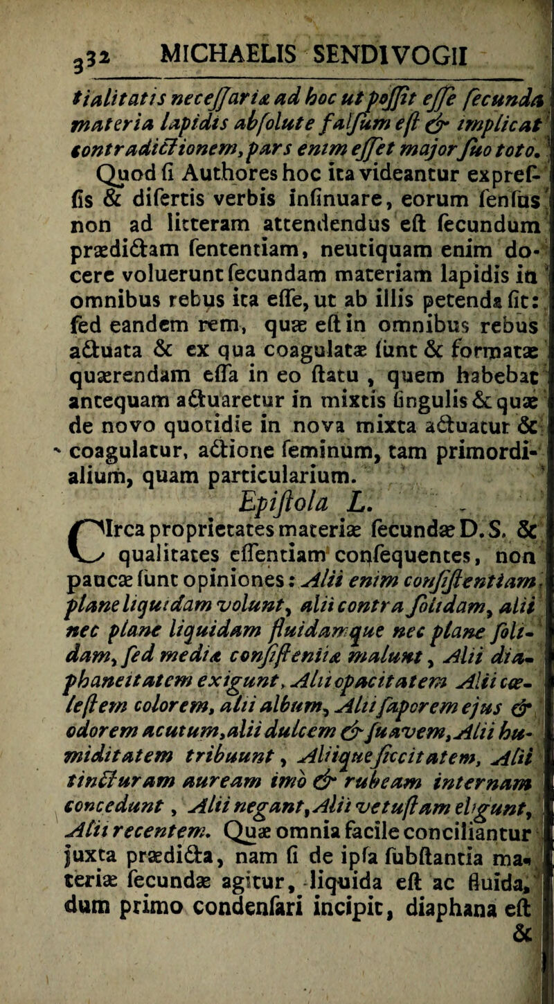 tialitatis necejjaria ad hoc utpoßit ejje fecunda materia lapidis ahfolute falfum efl <jr implicat' tontradiciionem, pars enim ejfet majorfito toto, ’ Quodfi Authoreshoc itavideantur expref- fis & difertis verbis infinuare, eorum fenfus! non ad Iitteram attendendus eft lecundum praedidam fententiam, neuciquam enim do- cerc voluerunt fecundam materiam lapidis in * omnibus rebys ica efle,ut ab illis petendafit: fed eandem rem, quae eft in omnibus rebus aduata & ex qua coagulatae lunt & formatae quaerendam effa in eo ftatu , quem habebac ancequam aduaretur in mixris fingulis& quae de novo quotidie in nova mixta aduacur & -* coagulatur, adione feminum, tarn primordi- alium, quam particularium. Epiftola L. Circa proprietates materise fecundae D. S. & qualitates eflentiam coqfequentes, non pauc® lünc opiniones: Alii enim conßßentiam, plane liquidam volunt^ alii contra fihdam, alii nec plane liquidam fluidarrque nec plane foli-1! dam^ fed media conßßeniia malunt, Alii dia- phaneitatem exigunt, Aliicpacitatem Alii cw- leßem colorem, alii album^ Alu [aperem ejus & odorem acut um, alii dulcem & fuavem,Ahi hu- miditatem tribuunt, Aliiqueßccitatem, Alii tinffuram auream imb & ruhe am internam concedunt, Alii negant^Alii vetußam el>gunty Alü recentem. Quae omnia facile conciliantur 1 fuxta praedida, nam fi de ipfa fubftanua ma«, teriae fecund® agicur, liquida eft ac Huida, dum primo condenfari incipic, diaphana eft & !