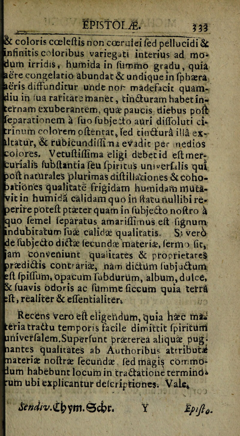 EPISTÖLjE. 3 33 & oloris coeleftis non cderulei fed pellucidi & infinitis cöloribus variegati interius ad mö- dürh irridss, humida in Himmo gradu, quiä äere congelatiö äbundat& undiquein fpbserä aeris diffundicür uridenor mädeFack quam- diu in iua rafkatemanet, cinduram habet in- te’rnam exuberantern, quäe paucis diebus poft feparationem ä fuDFubjeito aüri diflbluti ci- :rinum colotem pßentat Jed cimäurä iliä ex- llcatur, rilbicundilltaaa evadic per nediös cöiores. Vetuftiflima eügi debetid eftrner: curialis fubftantia feu (pintu's unäwerfalis qui 5dk naturales plurimas öiftilla'riones & coho- aitiönes qualitatc frigidam humid afti mutä- vit in humiriä cälidam qüo in ftaturmllibi re- Derire poteft ptäeter quam in fübje&o noftro k quo femel lepäratus amarißimus eft fignum indubkatum fuäe calidap quaiitatis. S.; verö de fiibjedto diffcse (ecundse mäteri&, fermo fit, am cönveniunt qualitates & proprietäres jrsedi&is cont^arise, häm didtüm (ubja&um fpiffum, opacum fab durum, älbum, dulce. St fuavis ödoris ac lumme ficeum quia tetfä jft, realiter & effentialiter^ Recdns Verb feft eligeftdurn, quia hatc fnfci :e'ria traä:u temporis facile dimittit fpiritiini miverfalem.Süperfumt prxrerea aliquäe pug. lanteS quaiitätes ab Authoribüs afcrributi Tiäterias noftrse fecundse fed mägis cömmö- ium habebunt locuiu in tra&ationetermihö* :uin ubi explieantur delcripfeionesi Vale* &W/^£kyrtt.Öci>r. Y Epift0.