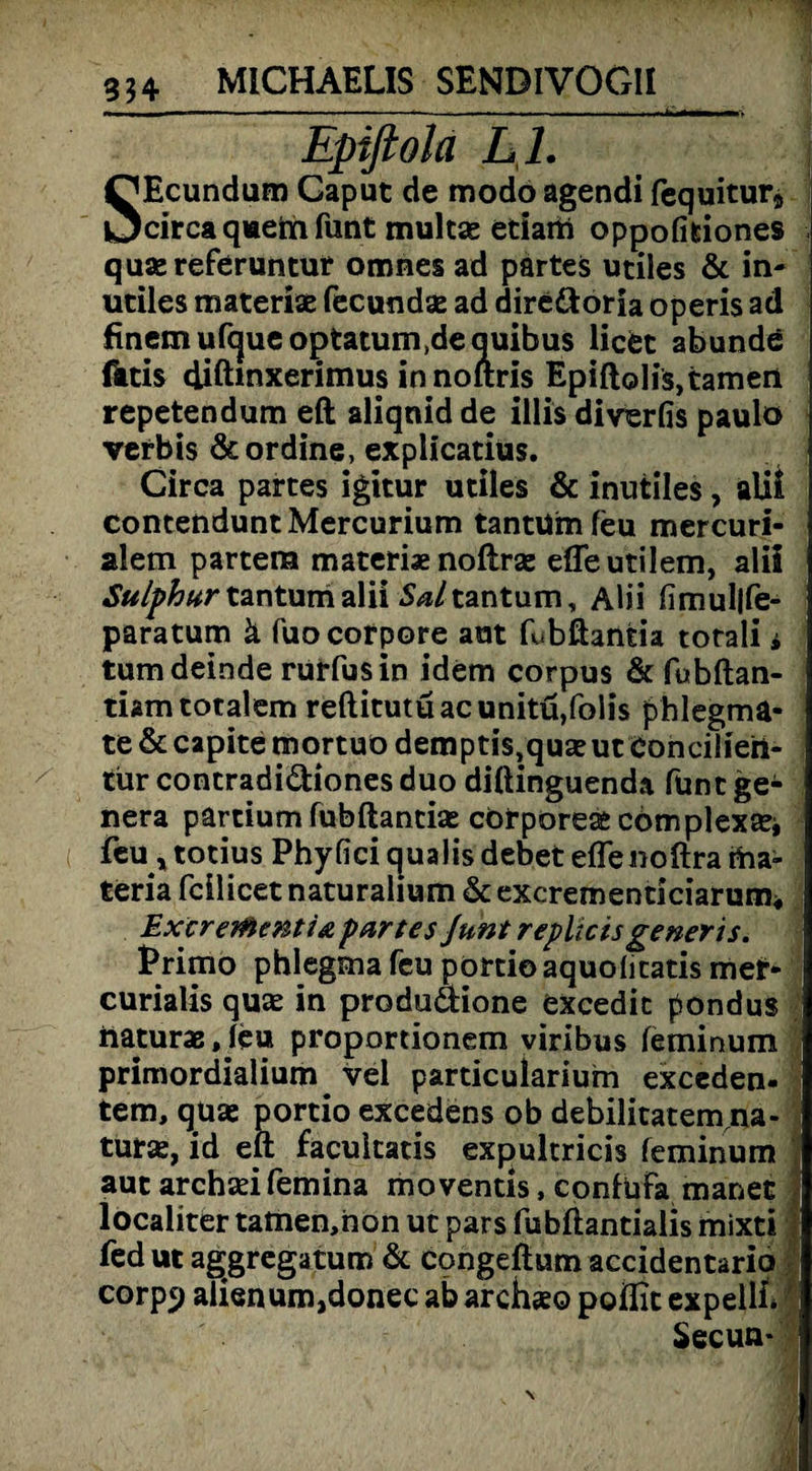 Epiflola L I. SEcundum Gaput de modo agendi fequitur* circa quein funt multae etiarti oppofifciones quaereferuntut omnes ad partes utiles & in- utiles materiae fecundae ad dire&oria operis ad finemufcjueoptatum.dequibus licet abundö fatis diftmxerimus innoftris Epiftolis,tarnen repetendum eft aliqnid de illis diverfis paulo verbis &ordine, explicatius. Circa partes igitur utiles & inutiles, alii contenduntMercurium tantUmfeu mercuri- alem partem materiae noftras efleutilem, alii Sulphur tantunialii 5^/tantum, Alii fimul|fe- paratum ä fuo corpore aut fubftantia totali * tumdeinde rurfusin idem corpus & fubftan- tiam totalem reftitutuacunitü,folis phlegma« te & capite mortuo demptis,qu£eut Coneilieft- tiirconcradi&ionesduo diftinguenda. füntge- nera partium fubftantias cörporeaecomplex£ei feu, totius Phyfici cpialis debet effenoftra rha- teria fcilicet naturalium & excrementiciarum« Extreitoenti& partes Junt replicis ge neris. Primo phlegma feu portio aquolicatis met- curialis quse in produttione excedic pondus naturae, leu proportionem viribus leminum primordialium . vel particularium exceden- tem, quaj portio excedens ob debilitatem na- turse, id eft facukatis expultricis feminum autarchadfemina moventis, coniufa manet | localiter tatnen,non ut pars fubftantialis mixti ! fed ut aggregatum & congeftum accidentario corpf) aiienum,donec ab archxo poflit expellL ' Secun-
