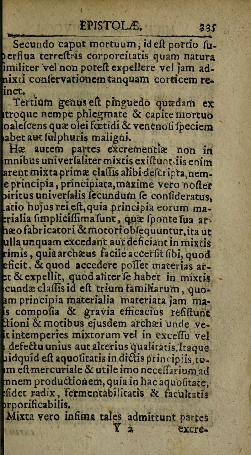 l“jii i.T r in ---*— Secundo caput mortuum, id eft pordo fu- >erflua terreftris corporeiiatis quam natura imiliter velnon poteft cxpeliere ve! jam ad- nixd confervationem tanquafti eorticem re* inert, Tertium genus eft pfnguedo qu&dam ex troque nempe phlegmate & capitemortuo oalefcens quae olei faetidi 6c venenofi fpeciem aber aut fulphuris maligni, : Hse aucetn partes excrefnentsae non in mnibüs üniverfaliter mixtis exiftuntdis enim arent mixtaprim^ clailis alibidercripta3nem- e principia, principiata,mäxime vero nöfter >iritus univerfalis fecundutn fe eonfideratus-, .atio hujus rei eft,quia principia eorum ma- irialia fimpliciffimafunt, qüse fponte fua ar- igeo fabricatöri &motorf obfeq uUntursita ut ullaunquam excedant autdefidantsnmixds •imis, quiäarcbäeus facile accerfit fibi, quod eficit, 6c quod accedere poftet materias ar- it 6c expellit* quod aliterle habet in mixtis cundse clafljs id eft triüm fämiMarum, quo- am principia liiateriaHa materiata jam ma- !s compofia 6c grävia efficacius reliftunfe ftioni Scmotibus ejusdem archad urtde ve- cintemperres mixtorumvel in exeeftu vet i defeöuunius aut akerius quaiicatis/Itaque lidquid eft aquolitatis in didtis pnncipus.t©- im eft mercuriaie 6c utile imo neceffarium a'd nnem produdloiaem, quia in hac aquofkate, :fidet radix, fermentäbiücaus 6c facuitatis >rponficabiii$. Mixca vero infima tales adinitcunt pärpes
