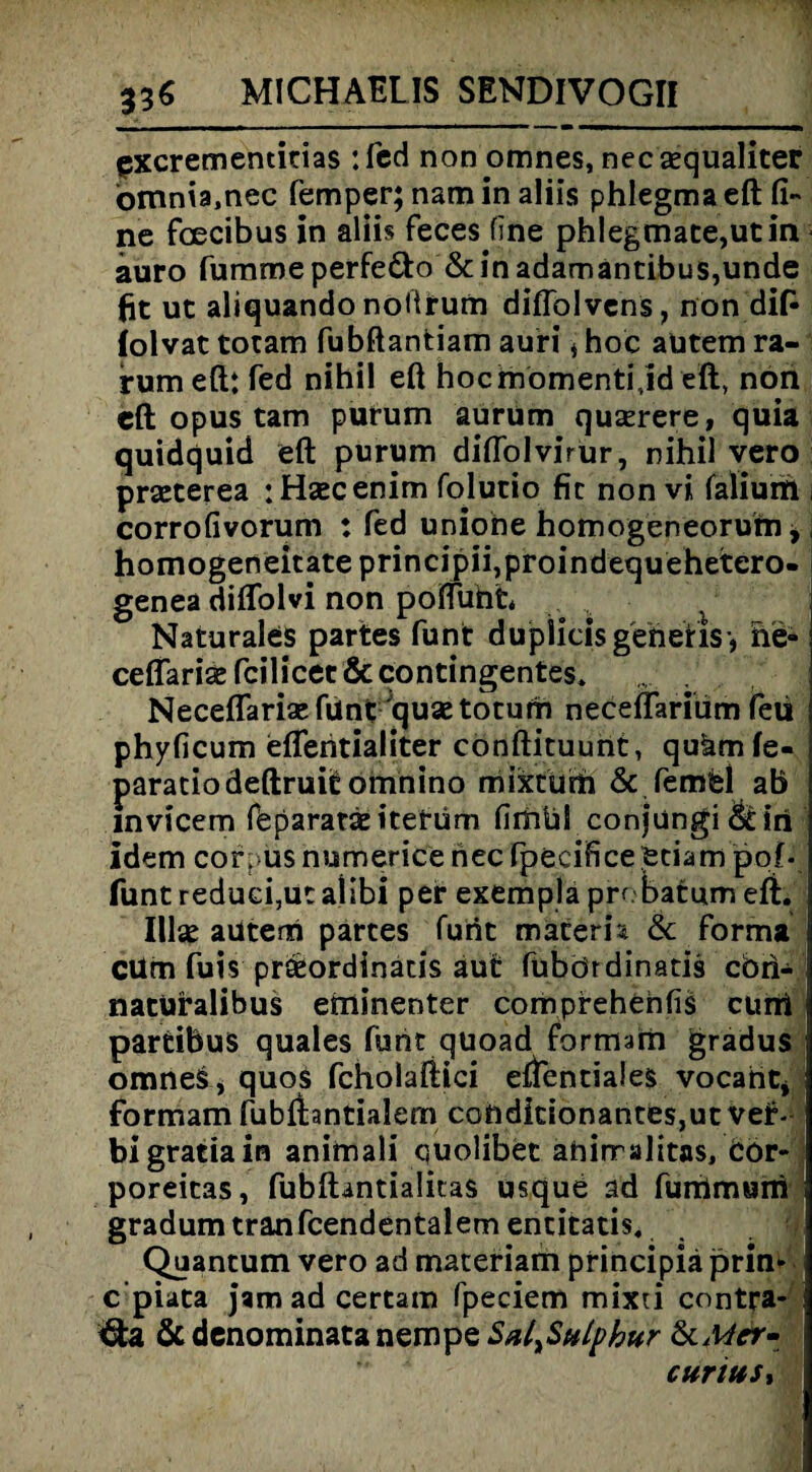 excrementitias :fcd non omnes, necsequaliter ömnia.nec femper; nam in aliis phlegma eft fi¬ ne foecibus in aliis feces fine phlegmace,utin auro fumme perfeöto & in adamantibus,unde fit ut aliquando noftrum diflolvens, non dift folvat totam fubftantiam auri t hoc aütem ra- rumeft: fed nihil eft hocmomentijd eft, nön cft opus tarn purum aürüm querere, quia quidquid eft purum diflolvirür, nihil vero praeterea :Haecenim folutio fit non vi falium corrofivorum : fed uniohe homogeneoruim, homogeneitateprincipiijproindequehetero- genea diflolvi non pofliiht* ' ■ Naturales partes funt dupiicis generis-, ne- ceflaris fcilicec & contingentes» Neceflariaefunt qusetotum neceflarium feü phyficum eflentialiter conftituunt, qukmfe- paratiodeftruit omnino mixtum & Pemfcl ab invicem fbparatäe iterüm fimül conjungi &iri idem cor. us numeriere nec fpecificeetiam pof- funt reduci,ut allbi per exempla probatum eft. IUse aütem partes furit materh & forma cüm fuis prseordinatis aut fubördinatis cbii- naturalibus eminenter comprehehfis ciirti partibuS quales funt quoad formam gradus omriel, quos fcholaftici effentiales vocant* formam fubftantialem conditionantes,ut ver bigratiain animali quolibet ahirralitas, Cor- poreitas, fubftantialitas usque ad furrimuni gradum trän fcendentalem entitatis, Quantum vero ad materiam principia prim c’piata jam ad certam fpeciem mixu contra- &denominatanempe&i/lS#//?£&;' 6cMer~ cur tu Sy