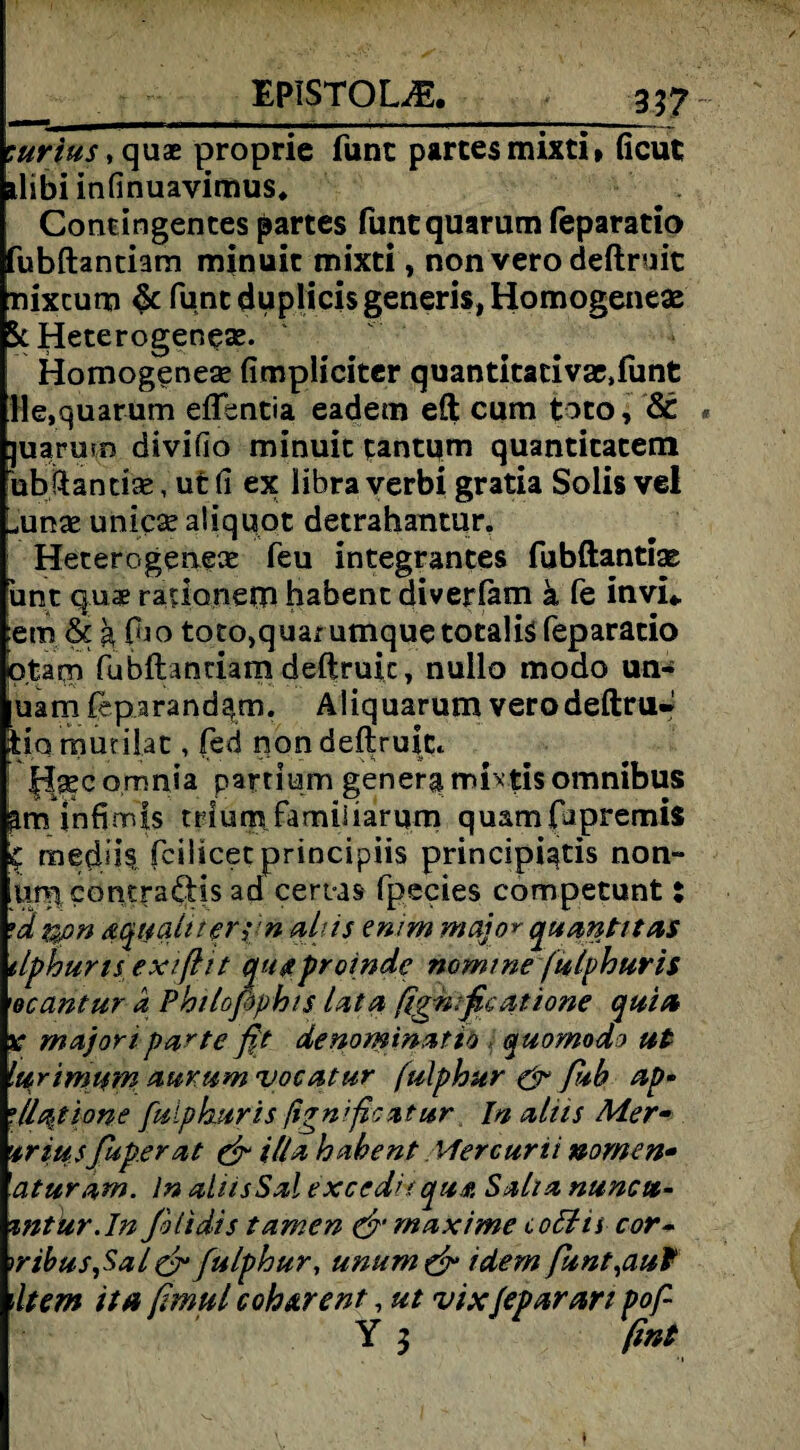 :urius,quz proprie funt partes mixti» ficut ilibi infinuavimus. Contingentes partes funequarum feparatio Hubftantiam minuit mixti, non vero deftruit nixcum funt duplicisgeneris, Homogenes StHeterogeneae. Homogenes fimpliciter quantitacivac.funt He.quarum effentia eadem eft cum toto. St juarurp divifio minuit tantum quantitatem bbftancise, ut (1 ex libra verbi gratia Solis vel oms unics aliquot detrahantur. Heterogene^ feu integrantes fubftantix unt quae radonem habent diverfam ä fe invi* :em tk g (ho toto,quarumque totalis feparatio otaprj fubftantiamdeftruic, nullo modo un- uamfeparandgm. Aliquarum verodeftru* fciq mutilat, fed non deftruitc H^comnia partium generg mixtis omnibus am infimis trium familiarum quamfapremis C medüs fciücetprincipiis principiqtis non- umcomradds ad certas fpecies competunt i •a non aqualner^n aliis emm maja* quantitas tlphurisexiftit qu#proinde nomine (ulphuris 'ocantur a Phtlofophis lata ßgnificatione quin v majori partefit denominattb j quomodo ut lurimum auvum vocatur fulphur & fiub ap- •11^tone fulphur is ßgnificatur In aliis Mer- ’triusfuperat & il/a habent Mercurti nomen- 'aturam. ln ahisSal excedhqusi Saha nuncu- zntur.In filtdis tarnen & maxi me coffis cor- )ribus,Sal & fulphur, unum& idem funt^auf item ita fimul c oh Ar ent, ut vix/eparan pof- Y 3 (int