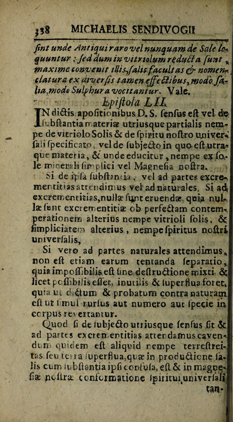—--*?—. , 1 , 1 1 - p. fint unde Antiqui raro*vel nun quam de Sale lo~ quuntur: Je d dum in vurtolum redutla funt % maxvme convemt tllisßalu facultas & nomen*. clatuva ex äi'uerßs tarnen ejße ß.ibus yWodoJa- ba.modo Sulp hur a vocltantur. Vale. - bpiftaia LIL IN di&is apoßtionibus D, S. fenfus eft vel de febftantianr ateri& utriusquepartklis nem- pe de vitriolo Solis 6c de fpfeiru noftro uniyer% fall fpecificato, vel de (ubje&oin quoeftutra* quemateria, 6c undeeducitur , nempe ex fev le mjaersli fimplici vel Magrefia noftra.. M de ipfe fubfbnda. vel ad partes exere«. mentkiasatreisdimes vel ad naturales« Si ad exerementkiaSjnulfefqjnteruendaE qtafe nyU he feilt exorementitiae ob perfe&am contem-*. perafcionem alterius nempe vitrioli folis, 6c fimpüciatem alcerius, nempefpiritus. noftri umverlalis, Si vero ad partes naturales atfendimus* non eft ethm earum tentanda fepsratio* quiaimpofTibilkeft üne deflrudione misti 6c Jicetpcflibilis eflet, inutilis 6c luperöuaforet, qum iu c4tujn 6c probatura contra naturatn. eftnt limui rurlus aut numero aut fpeeie in ccrpus revertamur. Quori fi de iubje&o utriusque fenfus ßt 6t ad partes exeren entitks atterdsfnus caven-. di n qusdem eft aliquid nempe terreftrek tas feu lesra iuperßua.quae in produdlicne fe¬ lis cum tubftantia ipfi ccnfula, eft 6c in magpe^ jivllnt confunr<atione Ipirituiuniverfali tan-1
