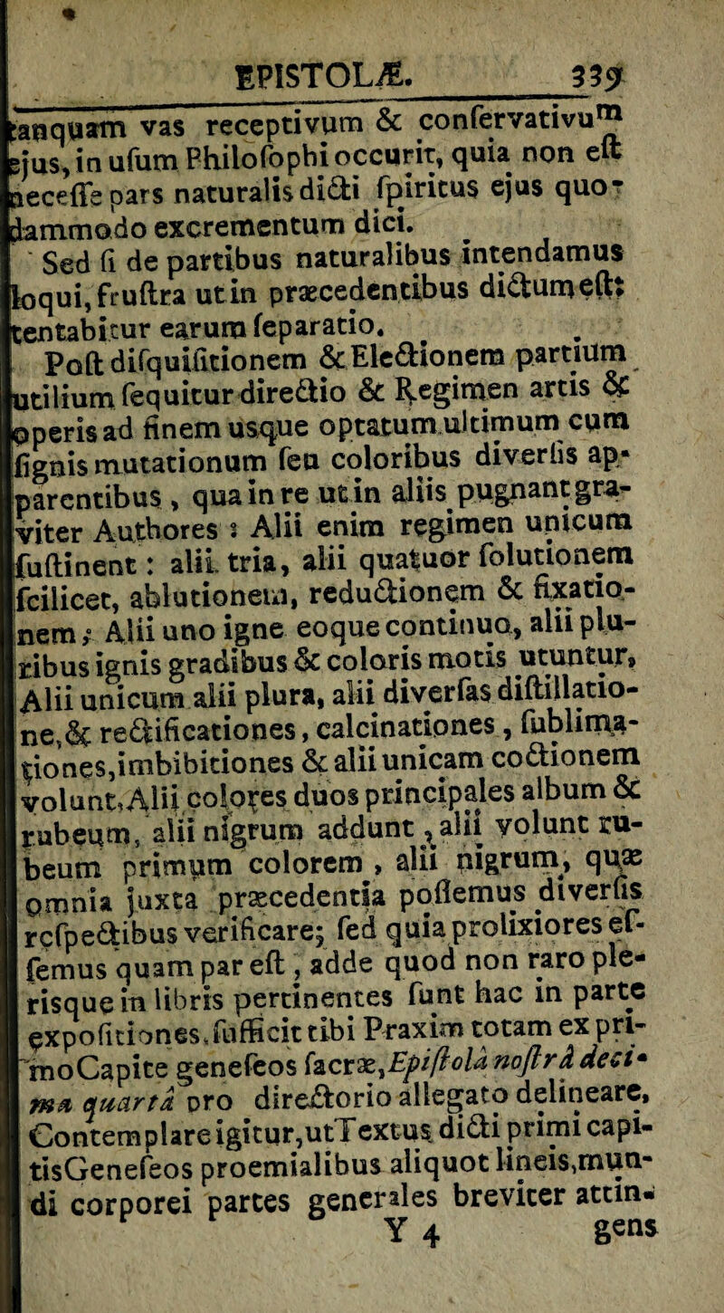 tanquam vas receptivum & confervativu® gjus, in ufum Philo fopbi occurit, quia non eft pecefle pars naturalisdidi fpjricus ejus quor dammodo excrementum dici. Sed fi de partibus naturalibus intendamus foquijruftra utin praecedentibus didumeft: Centabitur earum feparatio. Poft difquifitionem 6tEledionera partium utilium fequicur diredio 6c Regimen artis & operisad finemusque optatum ultimumcum fignis mutationum feu coloribus diverüs ap* parcntibus , qua in re utin alife pwgnantgra- viter Autbores s Alii enim regimen umcum fuflinent : aliitria, alii qujftuor folutionem fcilicet, ablutionem, redudionem 6c nxatio- nemAlii uno igne eoque continuo, alii plu- ribus ignis gradibus 6c coloris motis utuntur, Alii unicum alii piura» alii diverfas diftiilatio- ne,6c redificationes, calcinationes, fublimg- ^iones,imbibitiones 6caliiunicam codionem yolunt.Alii coIo^es duos principales album 6c rubeum, alii nigrum addunt?alii yolunt ru- beum primum colorem , alii uigrutn, qua; Qmnia prascedentla poflemus diverus rcfpedibus veriftcare; fed quiaprolixioresef- (emus quam par eft , adde quod non raro ple- risquein libris pertinentes funt hac in partc ^xpofitionesJufficit tibi Praxim totam ex pri~ 'moCapite genefeos facra;,EpißolanoflrÄdesi* quärtd. pro diredorio allegato delineare, Contemplare igitur,utT extus. didi primi capi- tisGenefeos proemialibus aliquot lineis,mun- di corporei partes generales brevicer attin*