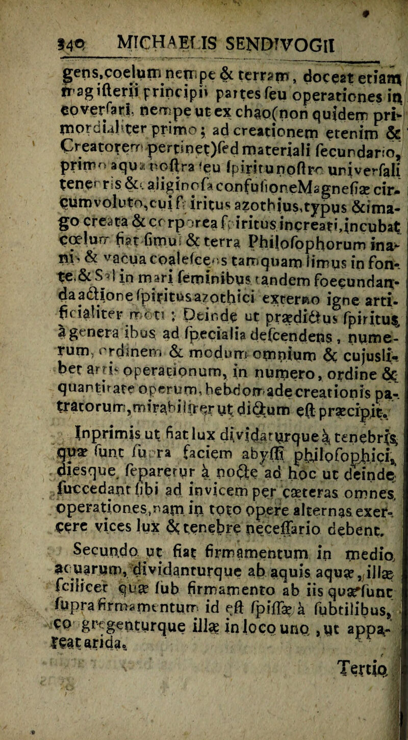 gens.coeluin nenipe 6c terrapn * doceat etianj, tr-agiaerii principi» partes feu operationes ir* eoveKari. nempeutex chao(non quidem pri¬ mordial ter primo; adcreationem etenim & Creatorenr pert*net)fed materiali fecundarto, prirro aqu*roßra <eu Ipiritunoftro univerfali tene* t»s&‘. aiiginqfaconfuüoneMsgnefieecir- qtimvoluto^uift iritus azoth|us,typqs &ima- go creata 6c er rporeaf; iritus inqreati^ncubat coelurr fiat Cmui 6c terra Philofophorum ina- »V' & vafrua coaleice- s tarn quam limus in fon- t*e,6cSa| in mari feminibus (andern foeeundan;- daaäionefpiritosazothici exremo igne arti- ficiaüter ro&ti ; Dein de ut prardiäu* fpiritus. agenera ibus ad Ipecialia defcendens, nyme- rum; crdinem 6c mcdum oyinium 6c cujusli- bet arri- operacionum, in numero, ordine & quantirate operum,hebdomadecreationis pa-. tratorumjmirabiirreryt diärum e(i prsecipit. Inprimis ut fiat lux dividaryrque^ tenebrjs, qu» Tunt % ra faciem ahyfli pbdlofophici, diesque, feparerur a no^e ad hoc ut deindej fuccedant fibi ad invicem per castcras ornnes. operationes.narn iri toto ppere alternas exer- ?ere vices lux 6ctenebre peceffario debenc. Secundo ut fiat firmamentum in medio, ac uarym, dividanturque ab aquis aquse, illse fei Heer qui^ /üb firmamento ab iis quarfunc fuprafirmamt nturr id efit Cpißjxjk fubtilibuSj eo grcgeriturque ill^ in loco uno , ut appa- rcatarida,  . >i