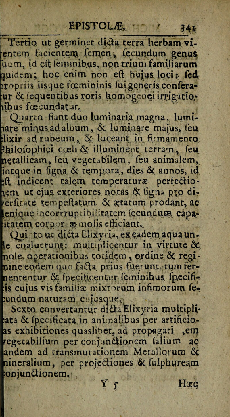 F.P1STOUE. ' ;4t ..rnw1 ■■■ i ■ i i ■'* - ■ 1—— i Tsrtio. ut germinet dicfca terra herbarn vi- entem facientem fernen, fecundum genus uum, id eftfemmibus, nqn triuni farnijiarutn guidem; hoc enim non eft hu jus loci: fed >roprüs iisque foemininis fuigeneris.conFera« :ur 6c iequentibus roris hornogenei Irrigatto« libus Foecundatur. Quarto fiant duo luminaria magna» lumi- lai’e mir\uaadalj>um, & laminare majus, feu :lixir ad rubeum, & luceant in fi/mamento ?hiloFophici codi & illurnmeot terram, feu n^tallicam, feu, vegetabilem, feu animalem, intque in (igna tempora, dies 6c annos, id indicenc talem temperaturae perfedHo- jfctn ut ejus, exteriores notäs & (igna ptQ di- rerfit üte tempeftatum & aetatum prodant, ac enique incorrruptibilitate|Ti, fecundumt capa- iitatetn corp >r 2& molis efficiantc, Qui ;to. ut dicta Elixyria, exeadem aquaun- le cqaluerunt: mujdpli^entur in virtute & nole., apetationibus to.dckm, erdine & regi- nine eodem quo fadta prius fue' unc. tum Fer- nentencur & fpecihcenEur Feminibus fpecifi- :is cujus vis Famibse mixtorum infi.mprum fe* :undum naturam. cisju&que. Sexto convertantur didaElixyria mukipli- :ata 6c fpecificatajn animalibus per artihcio- as exhibitiones quaslibet, ad propagari ,em regetabilium per conjimdtionem falium ac andern ad cransmutationem Metallorum 6c nineralium, per projedtiones 6c Fulphuream ;onjundiionem. Y f Hceq