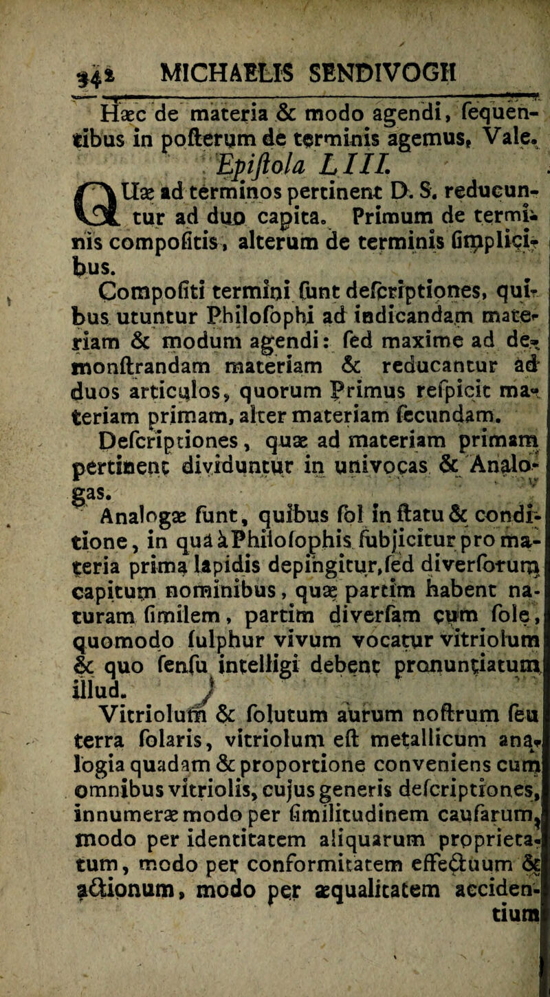 Hsecde materia & modo agendi, fequen- tibüs in pofterum de terminis ägemus, Vale. . Epiftola LIIL QIXse ad terminos pertinent D. S. reducun- tur ad diio capita» Prim um de termji nis compofitis, alterum de terminis Gtpplici? bus. Compofiti termini Cunt defcriptiones, qui? bus utuntur Philofophi ad indicandam mate¬ riam 6c moduni agendi: fed maxime ad de- monftrandam materiam 6c reducantur äd duos articulos, quorum Primus refpicit ma*w teriam primam, alter materiam fecundam. Defcriptiones, quae ad materiam primam pertinent dividuntur in univocas 6c Analo- gas. ' J Analogae funt, quibus fbl in ftatu 6c condi- tione, in quääPhiiofophis fubjicitur pro ma¬ teria prima lapidis depihgitur,fed diverfo-rurja capitum nominibus, quae partim habent na- turam fimilem, partim diverfam cum Pole, quomodo lulphur vivum yocatur vitriolum 6c quo fenfu intelligi debent pronuntiatum iilud. j Vitriolum 6c folutum aUrum noftrum feu terra Polaris, vitriolum eft metallicum ana* logia quadam 6c proportione conveniens cum Omnibus vltriolis, cujus generis defcriptiones, innumersemodo per fimilitudinem caufarum, modo per identitatem aiiquarum prpprieta- tum, modo per conformitatem efFe&uum 6c füionum, modo per aequalitatem aeciden- tium