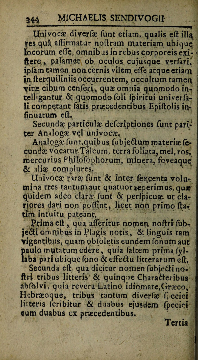 # - ■ ' | ■ - ■— —'ija,--' ;j Uaivocse diverfae funt etiam, qualis eft illa ycs qu! affirmatur noftram materiam ubique* liocorum efte, omnib js in rebus corporeis exi- • ftere, palamet ob oculos cujusque verfari, ipfarn tarnen noacernis vilem efle atque etiam in fterquiliniisoccurrentem, occultum tarnen \ritae cibum cenfeti, quse omnia quomodo in- teliigantur 6c quomodo foli fpiritui univerla- li campetant fatis praecedentibus Epiftolis in-, finuacum eft* Secundae particulse defcriptiones funt pari- ter Analogae vel univocae. Anaiogae funt,quibus fubje&um materiae fe¬ cund^ vocaturTalcum, terra foliaca, mel, ros* mercurins P^ilpfopho^um, minera, foyeaque & sdife complures. A U livoc# tarse funt & Inter fe^qenta volu» inina eres tantutnauc quatuoriieperimus, quae I quidem adeo clarse Tunt 6c perfpicua? ut cla- riores dari non poftint, lipe^ non primo fta?; tim intuitu pateant, Prima eft , qua afferitur nomen noftri fub- je&i omnib las in Plagis notis, & linguis cam vigentibiis, quam pbfoletis eundem fonum aut paulo mutatumedere, quia falcem prima fyl- laba pari ubique fono 6c effeäu Iitterarum eft, Secunda eft. qua dicicur nomen fubje&i no¬ ftri tribus licteris 6c quinque Charaderibus abfalvi, quia revera Latino idiomate,Grasco, Hebraeoque, tribus tantum diverfse f eciei licteris feribitur 6c duabus ejusdem ipeciei «um duabus ex praecedentibus. Tertia