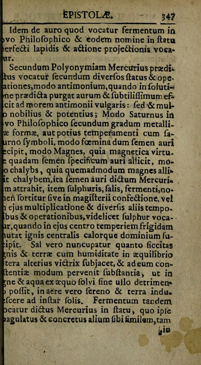 fePISTOLiE. 34? Idem de auro quod vocatur fermencum in >vo Philofophico & eodem nomine in Hat« ►erfedi lapidis & adione projedionis yoca» ur. Secundum Polyonymiam Merciirius prsedi» Ins vocatur fecundum diverfos ftatus & ope- ariones,modo antimonium,quando infoluti-* tle praedida purgat aurum & fubtiliffimunioif- cit ad morem antimonii vulgaris: fed mul* D nobilius & potentius; Modo Saturnus iii vo Philofophico fecundum gradum metalii- as formas, aut potius tempefamenti cum fa- urno fymboli, modo foemina dum fernen auri scipit, modoMagnes, quia magnetica virtu- 2 quadam fernen fpecifibum auri allicit, mö- o chalybs, quia quemadmodum magnes alii& it chalybem,ita fernen auri didum Mercuri* m attrahit, item fulphuris, falis, fermenti,no» leh Partitur Gve in magifterii confedione, ve! i ejusmultiplicatkme & diverfis aliistempo- bus &operationibus9videlicet fulphur voca- ir,quando in ejus centro temperiem frigidam lutat ignis centralis calorquc dominium fu- :ipit. Sal vero nuncupatur quanto ficcitas jnis & terrae cum humiditate in sequilibrio tera alterius vidrix fubjacet,& adeum con- ientiae modum pervenit fubftantia* ut in jne & aqua ex aequo folvi fine uilo detrimen* > pofiit, inacfre vero fereno & terra indu. :fcere ad inftaf fölis. Fermentum taodem Dcatur didus Mercurius in ftatu, quo ipie »agulatus & eoncretus alium fibifimil«m,tam