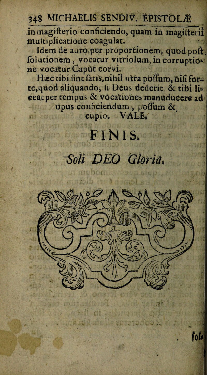 348 MICHAELIS SENDIV. EPISTÖL^ in magifterio conficiendo* quam in magnteril muloplicatione coagulat. - . , Idem de aurö.per proportionem-, quod poft. folucionem , vocatur Vitriol um, in eorruptiö*> ne vocatur Caput corvi. Haec tibi (int fatis.nihil utra pbffiim, fiifi for¬ te,quod aliquando* ii Deus dederit & tibi li& eeacper cempus & vöcationes manüdueetg ad öpus conheieridum , p'offum & »■ CUpiO'. VALEi' unis. Soli DEO Gldriä, fob