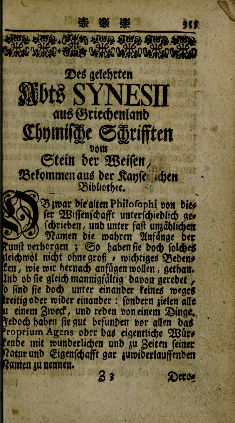 <De$ gelehrten btt SYNESII aus @ned)ettl<mb Wmi®e ©grifften »om 0teitt t>et 2Bctfcn/ SSefommen auö bec Äanff *dben 35iblietbee* 35 it»ar biealtcn Philofoph? twn bte^ fer 3Biffenfcbafft unterfc&ieblscb ge# fdjrieben, unb unter fall unjäblic&eti tarnen bie wahren ^Cnfdnge bec funtf »erborgen ; @p haben fte boc& folc&e$ leicbwot nicht ebne groß * wichtiges 35eben# fett, wie wir hernach anfügen motten, getban. Inb ob fte gleich mannigfaltig baoon gerebet, o (?nb fie bocb unter etnanber feines w*ge$ ■reitigober roiber einanber: fonbern jielen alle u einem gwecf, unbreben bon einem -Singe». Jeboch haben fie gut befunben bor allen ba$ »roprium Agens^ obrr baS eigentliche SGBür* ’enbe mit munberlichen unb $u Seiten feiner tour unb ©genfchafft gar luwiberlauffenben ?arten$u nennen. 3 * Sew«