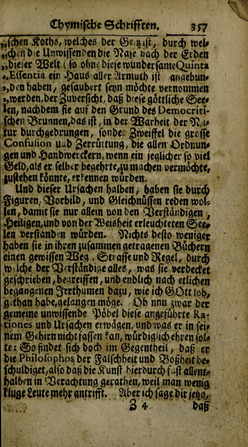3f7 C^ymlfcbe BebrifFren, ^f&entfotb*/welches ber @e-.|»|t, butfy mU ,ic|enb e Unmijfenßenbie ^ftaje rach her €tben „bieier '2Belt (fo obne biefcnjunberfameQuinta ,, Elfen da ein #au£ aller .3lrmutb tjl aaaebun* *,Den haben , gefaubert fern möchte retnommen .»werben, ber Sunerficht, bag biefe g5ctftdbe @ee# Mn, naebbem fie auf ben @t unb be$ Democriti- febeu Q5runnen,ba$ ifl, in ber ^Barbeit ber %i* tur butebgebrungen, fonbes gweiffel bie greife Confulion u*b 3*rrüttung, bie allen Crömm* gen unb j&anbroetcfern, trenn ein jeglicher fr riel @elb,at$ er felb*r begebrte,$u machen recmöcfete, fugeben fönnte, ernennen würben. Unb biefer Uriacben halben, hoben fle burch Siguren, Vorbilb, unb ©letcbnüjfen reben mU len,bamitjie nur aHem non ben Verftdnbigen , ^eiligen,unb non ber^etöbeit erleuchteten @ee* len fcerflanb;« mürben* Nichts be|to weniger haben fte in ihren jufammen getragenen Büchern einen geraiffen^Beg ,©tr affe unb SXegel, bur# tr lebe ber V^dnbige alles, was fte rerbeefet gefcbrieben,bevireiffen,unbenblicb nach etlichen begangenen 3rrtbumen baju, wie icb®Cttfeb, g tban bgbe,gelangen möge. Cb nnn &war ber gemeine unwiffenbe $öbel biefe angeführte Ra- tiones unb Ur fachen ertragen, unb was er in fei* ttem ©ebirmtiebtfaifen fan/mürbigii^ebrenfoU fe:.®oßnbet ftebboeb im ©egentbeil, bag er bte Philofophos ber galfcbbeitunb Q5ogi)eir be# fcbulbiget/alfo bag bie $ un|t bierfcureb fajlafiet^ halben in Verachtung geratben, weil man trenig finge öwte fnei)* awrifft* Siber ich fage btr je|o,