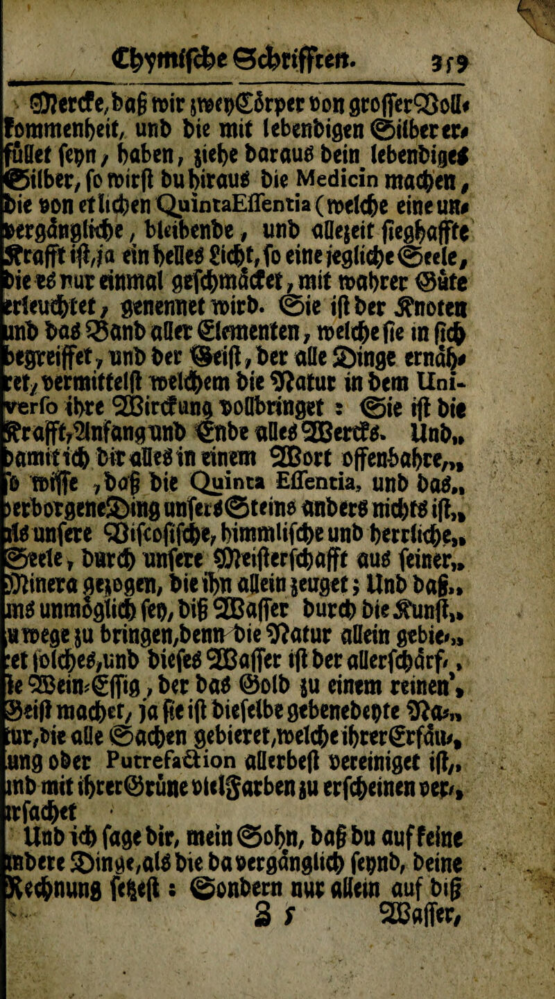 ®?ertf c/bag mir swen£ärper non grofferQSoll* fommenheit, unb bie mit lebenbigen ©ilberer# fußet fcpn / haben, siehe barautf bein lebenbige* ©über; fo mirfl bubiraus bie Medicin machen, bie »on etlichen QuintaEffentia (melche eineun# «ergdnglkhe, bleibenbe, unb aflejeit jieghöffte geafft tft,j a ein helles Sicht, fo eine jegliche ©eele, bie tß nur einmal gefchmdcf et , mit wahrer @ute erleuchtet, genennetwirb. ©ie ift ber knoten mb bas 5§anb aller Elementen, welche fie in ft# jegreiffet, unb ber ^eijt,ber alle Singe erndb* cet/bermittelft welchem bie Statur in bem Uni- verfo ihre <2Birc?ung boflbringet 5 ©ie tft bie ^rajft^nfangunb €nbe alles 2Bert!s. Unb,* wmttich bitaBiSin einem SOßort offenbahre,,, 0 Wtffe 7bo| bie Quinta Eflentia, unb baS„ >erborgeneSing unfersSteine anbers nichts ift,* tfs unfere QSifcofifche, himmlifche unb herrliche,* ©eele , Durch unfere ©teifterjehafft aus feiner,* Sonera ge*egen, bie fl>u allein jeuget; Unb ba§„ ms unmöglich feo, bi§ ^Baffer burch bie $unft,» «wege ju bringen,benn bie Statur allein gebier :et|olcheS,unb biefeS ^Baffer ift ber allerfchärf/, Ie SBeimgffig, ber bas @olb $u eintm reinen** Seif! machet/jafie ift biefelbe gebenebepte tür,bie alle ©achen gebieret,welche ihrer€rfdu/, ung ober Putrefaüion aüerbeft bereiniget ift,, mb mit if>rerQ3rüne »Ulgarben ju erfcheinen np% irfachet Unbich fagebir, mein@ohn, ba§bu auf feine mbete 5Dinge,alS bie ba»ergdnglich fe»nb, beine Rechnung fefceft; ©onbern nur allein auf big 3 S ^Baffer,