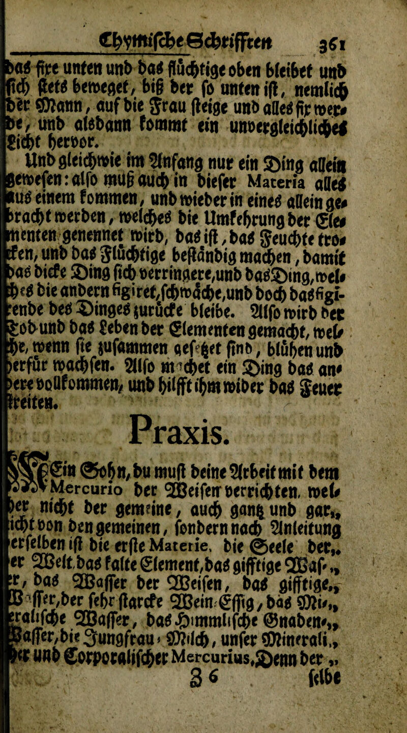 gfrymifcfet gefetiffrett 351 >a« fite unten unb ba« flüchtige oben bleibet unb ich (let« beweget, big bet fo unten ifl, nemlicf» btt ©Innn, auf bie Jrau geige unt> alle« ft: wer» be, unb alebann lammt ein unvergleichliche« Siebt beteor. Unb gleichwie im Anfang nur ein ©ing allein eweftnralfo mugoueb in biefer Matern alle« iu« einem fommen, unb wieberin eine« allein ge« raebt werben, welche« bie Umfebrungber ©e* tenten genennet wirb, ba«ifl,ba«$eucbfetto* en, unb ba« fluchtige bejtönbig machen, bamit a« biete ©ing lieb »erringete,unb ba«©ing,wel# i c« bie anbern figi ret,febwd(be,unb boeb ba«figi- mbe be« ©inge« jurüefe bleibe. 9llfo wirb bee :obunb ba« Seben bet ©erneuten gemacht, web ,.e, wenn fte jufammen eef ^et find, blühen unb erfur waebfen. 2l(fo mebet ein ©ing ba« an« eteeoUfomrnen, unb bilfftibmwibet ba« Seuer “•eiten. Praxis. fCftt ®of>tt,bu muff beine^rbeitmit bem ▼M^rcurio ber ^EBcifeir oerric^tett. mU rl n,c&* **ec *»*»•, auch ganfcunb gar,, icbtron ben gemeinen, jbnbernnacb ^InCettuna [erfelben jf bie erfe Materie, bie ©eele ber,* kr 98 eit ba$ falte Element, bat giftige Qfia(V „ ir,baö SBaffer ber SBeifen, ba* giftige., ^ber feferfarefe 2ßein ^fitg/bä* $*i'„ jralifcbe 9Öafer, ba^immlifcb« ©naben#,, Tafer/bte Jungfrau» 9DMc&, unfer sjCftinerali,,  «ab Sorpocattfc&er Mercurius,3)enn ber„ 3^ fclbf