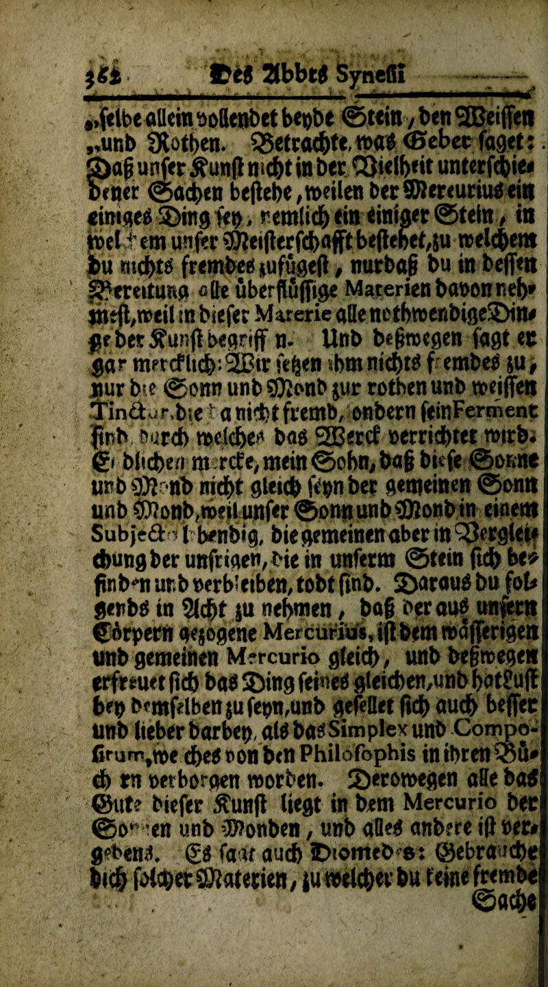 IÜ Tibbti Syncßi - .■ I ■ '---- ■■■■!- .1-1..'. ■ »I»’ „felbeollem oottenbet begbe ©«in y bcn 3£ei(feR „unb SRötben. betrachte, toa* (Bebet füget:. g)ag unfer &unfl mcht in btt S)t€lb<it unterfebie* ben« ©neben beliebe, weilen berSHereuriuOeiit cimqeä Jinglen, remlicb ein einiger ©teln, in beit em unfer $*etfterfcb«fft beftebeyu weichem bu mebtö frembeö jufugeß, nurba§ bu in beffnt Bereitung ßlle überfluffige Materien baoonneb* jittfl,weil in biefer Materie allenctbwenbige!£)m* jje bet 5tunjl begriff n. Unb be&wegen faßt et gar merklich*. 3Btr fefcen $bm nichts f embetf ju> uur bce ©om? unb SÖJonb $ur rotben unb weiffe» Tinäur.bte t« nichtfeemb, enbern feinFerment |tnb öureb wdebe^ ba$ SBBertf »errichtet wirb; © biteben m refe, mein ©obn, ba§ bisfe ©orme unb äfeojib md^t gleich feonber gemeinen ©omt unb CO?onb,weii unfer ©onnunb*D5onb in einem Sub'fe&4 i benbig, bte gemeinen aber in Mergle« ebungber unfrigen, He in unferm ©lein (ich be* finbm urb »er bleiben,tobtftnb. S&arau* bu fol* genbö tn Siebt &u nehmen, baf herauf unfer» C6rpern gesogene Mercurius, ijt bem »aderigen unb gemeinen Mrrcurio gleich , unb be§wege| erfreuet ftch ba$ $)ing feineö gleicben,unb but£u(l &e» b*mfdben$ufe»n,unb gefellet (ich auch beffet unb lieber barbeo, al$ basSimplex unb Compo- firum,we d>e$ oonben Philofophis in ihren® 5* ch tn oerborgen worben. Söerowegen affe ba$ @ut? biefer $un(t liegt in bem Mercurio bet ©o- ’cn unb 0??onben, unb alles anbere ift »er# gebend (£0 faaf auch iDtomeb^s: gebrauche bich folget Materien, ju welcher bu leine frembe