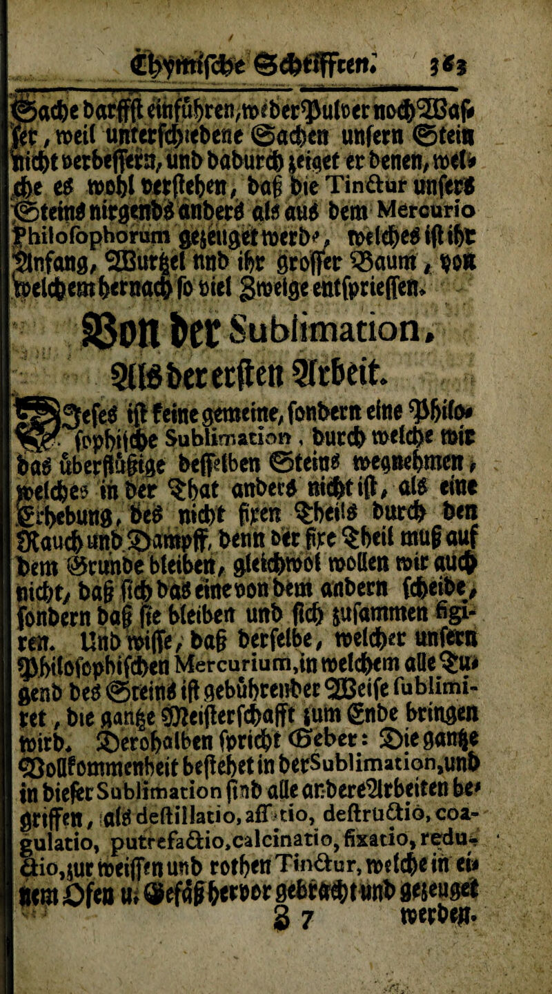 (Eb^mtjcfce S^ttffcen; 5 ® j . 1 n -■—, '~• 7' T ' ~ ©acbe barfffl einfubren,wrber*3Juloer notö'Söafr gt , weit unterfthiebene ©acben unfern ©tei« liebt nerbefftrn, unb babureb *eiaet er benen, wel* fit. e$ wobt »ergeben, bag bie Tinte unfer* ©teitignirgenbganberä als aus bem Mercurio fhilofophorum ge$eiigef werb*’, welches igibt Anfang, 2Bur|cl nnb ibr groffer S3aum * hon welchem betnacbfbbiel gweige entfprieffen* S5on bet Sublimation. Sasberecftett Arbeit f§*3efeS ig feine gemeine, fonbent eine tyfylfr y!gf- fopbwe Subii mation , bureb welche Wir bas überflute beftben ©tein$ wegnebmcit, welches in her $bat anbers nichtig, als eine fcbebung, bcS nicht freu $beüs bureb ben JKaucbnnb ©amnff, benn ber föe $beil mu§ auf hem 0runbe bleibett/ glefcbwol wollen wir auch nicht, bagftcbbftSeinenonbem aubern ftbeibe, fonbern bag Re bleiben unb geh jufammen figi- ren. Unbwiffe, ba§ berfelbe, welcher unftrn SPbitoftpbifcben Mercurium,in welchem alle$ai genb bes ©teinS ig gebübtenber SßBeife fublimi- ret, bie gatt|e $teigerftbafft ium gnbe bringen wirb, ifeerobalben fpriebt (Seher: 3>ie gatöje eßoflfommenbeit begebet in berSublimation,unb in bieftr Sublimation gnb alle anbere^lrbeiten be* griffen, als deftiilatio, aflkio, deftrü&io, coa- gulatio, putrefa&io^alcinatiö, fixatio, redu« äio,sur weiffen unb rotben Tinte, welche in ei* «em Ofen m ® efag&ernor gebrach tun*> gejeugei