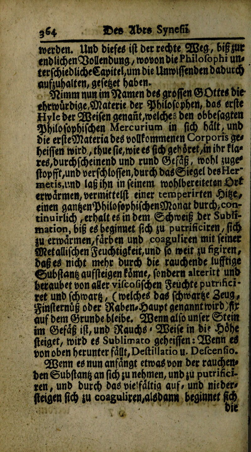5^4 Synefii werben. Unb biefeu i(t bet rechte ®eg, BifSitt enblid&en^ollenbutt^/ »DftonbiePhUorophi un#. terfchiebliche€apitel,um bie Unwifienben babuccft «ufouhalten, gefefctf haben. sftimm nun im tarnen be* graffen ©ötte* bic* «btwurbige,$Dtaferie ber ^bilofcphen, baö erfte Hyle ber greifen genant,welche3 ben ebbefagte« ^bitoföpbifcb*n Mercurium in (ich halt, unb bie erfie^ateria beO noflf ontmencn Corporis ge# heiffen wirbthue fte,wie e$ fich geb&ret/in ihr fta* re^burdbfch^nenb unb runb ©efag, roobl juge* ffopfff/Unb uerfdbtDffen,burch ba$@iegel bcsHer metis.unb lagibn in feinem woblberettefen ört erwärmen, nerrmtteljt einer temperirfen %\%t, einen ganfcen^bil&fwbifcben$0?onat burch,con- tinuirlid), erhalt ee in bem 0dhwei§ ber Subli¬ mation, big e$ beginnet (ich ju putrificiren, ftch $u erwärmen,fdrben unb coaguliren mit feiner SWetaöifchen geuchtigfeit/Unb fo weit ju figiren, bageä nicht mehr burch bie rauchenbe luftige ^jub|ian£ auffteigen f5nne, fenbern alterirt unb beraubet non aKer vifcoßfchen Seüchte putrifici- ret unb fdjwarfc, (welche^ ba$ fchmar|e 3eug, ptflernüg ober SHabemftaupt genannt »trb;fljr nuf bem ©runbebletbe* 2Benn alfo unfer @teiti im ©efdg i|i, unb öUucb$1SEBeife in bi? £äbe jieiget, wirb tt Sublimate geholfen: <2Benn e$ non oben herunter fallt, Deftillatio u. Defcenfio. gßenn eonunanfdngt etwa* oon ber rauchen# ben ©ubftanfc an (ich tu nehmen, unb ju putrifici- *en, unb burch baöpieifdltig auf »unb nieber# feigen (Ich tu coaguiipen/toban» beginnet fich