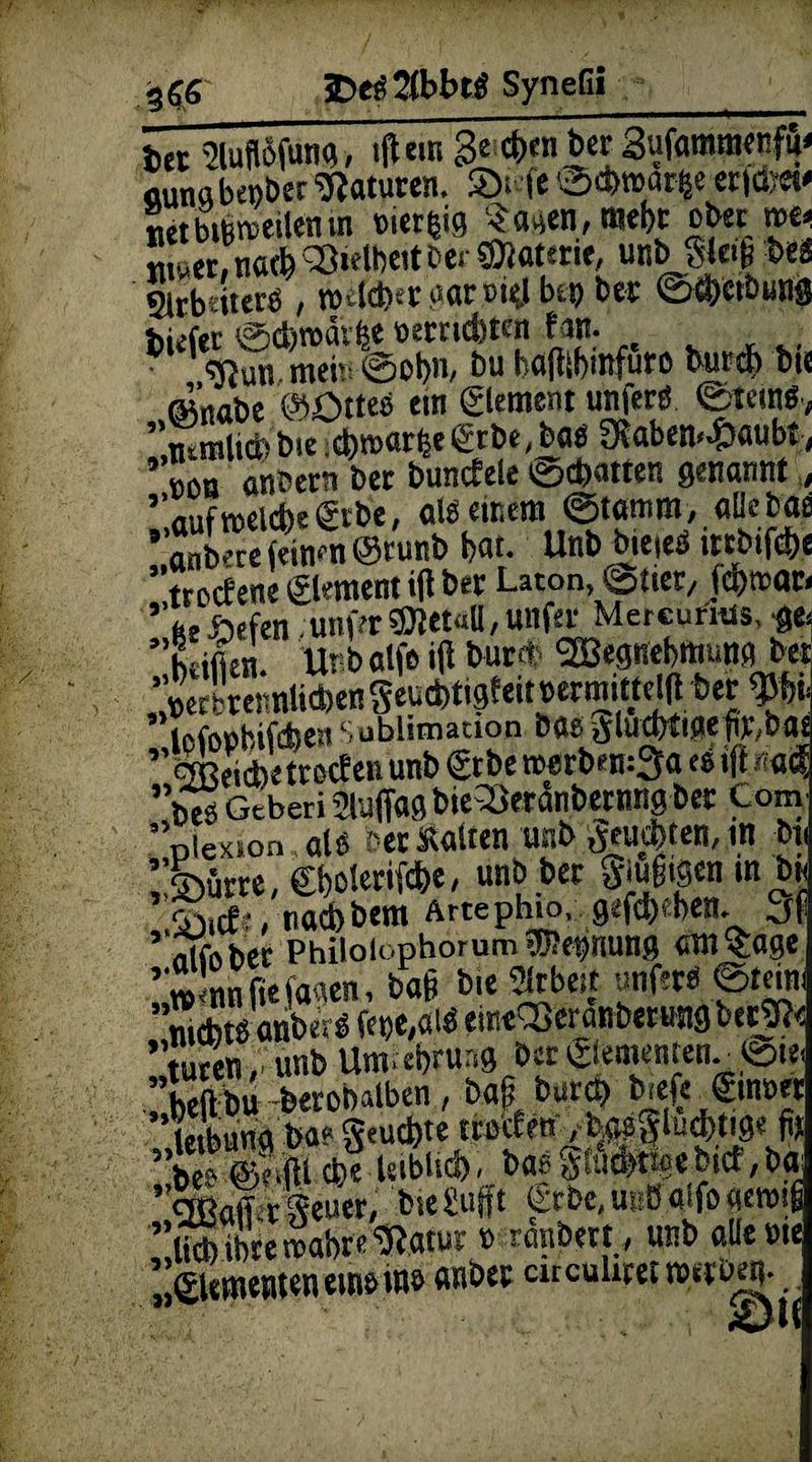 bet Mnfung, ilUrn 3^d)en bet 3uf«mm«fu< «unabenbet Naturen. SDi-ie ©Atnat^e etiöyet* «et bisweilen in eierijig Sagen, webt ob« m* tunet, naA <33*elt>eit bei ©Werte, unb Sleifi bei Sltbriier« , n>4Aergaroielbto bet ©Aertmng halitbmftiro but>A bi« «nabe @£>ttes ein Element unferd ©tcin«, ”mmliA bie .Amarie ©be, bas 9?aben«.&aubt, ’ tön anbetn bet buncEele ©cbatten genannt, ’nufmelAegtbe, als einem ©lamm, allebae ' anbere (einen @runb bat. Unb bieieS ittbifAe ”tnjcfene©ementi|lber Laton, (Stier, fAwar. ’’fce*efen ;unfer®tet«D,unfer Metcurais, ge. ’htifien. Urbalfei|lburA 2Begnebmuna bet ’AetbtennliAengeuAtigteit oermittejl(t bet Sublimation öaeftlucfrtiflep^Da« «ffieiAetrocfen unb ©be wertn-mSa es ift *acf ’öesGtberiäuffagbie^öeranbernngbet Com oiexion als bet Kalten unb geuAten, in bi i;®üm, ©»olerifA«, mbPa S^igcn in bn naAbera Artephio, gefAAen. 3f ’«Ki»bet PhiloiophorumNennung entsage ’iw'nnfiefaaen, ba§ bit Arbeit unfet« ©tmt nichts anberS fei>e,alS emt<35eranbertmgberj?< ’tutenunbUm.ebruag bet©ementen..«Sie. ”heftbu -betobalben, ba§ burA biefe ginn« ’letbung ba? geuAte teocEen /bmigluAttg« fit ”bes @e.m Ae >«>bticf>, bas gtawtfgebict,ba effiaff rgeuer, bieSuft ©be.UBBalfogewif ifAibteSabre«atut» ranbett, unb allen«: . ©erneuten eins ms anbet cueuhtet »«b«b.