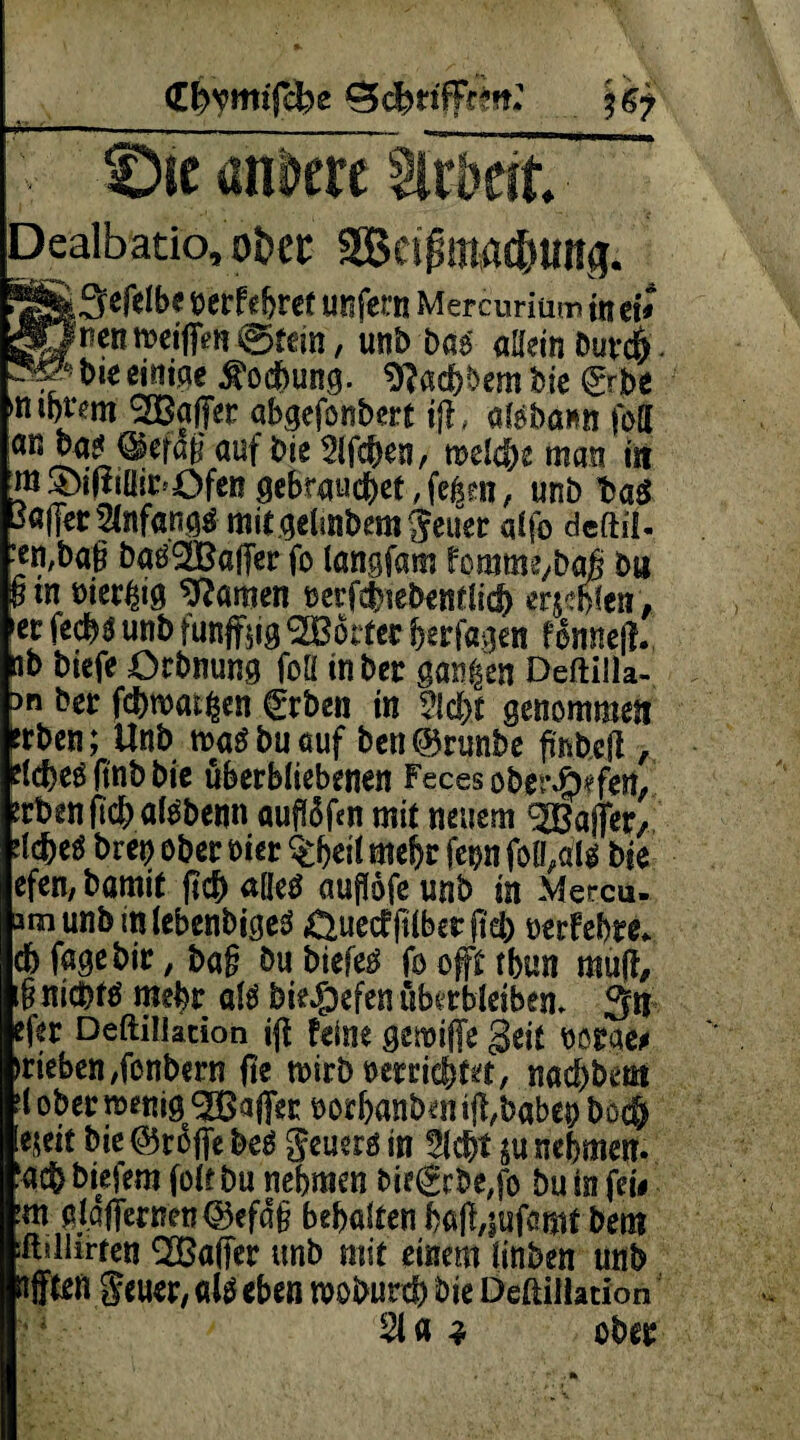 <El>ymtfefce Die andere Dealbatio, ot>€C 2BC!pttWd)Uns. !5S3cfclbe frctfefjrct unfern Mercuriüm intv »JneniDeiffen ^tem , unb hai allein Duvcf). bie einige Kochung. Sftacbbembie £rbe mt)Um SBaflet abgefonbert tjl» afebann fett ÖUt Weben, rcelc&e man in ni ®iftiüii:»OfeR gebrauchet, fe6m, unb t>aö 3«(Ftt 3Cnf«ngtf mitgelmbera $euer qlfo deftil- ■en,ba§ batf^Baffer fo langfam foramt/baf b« §tn öierlng tarnen nerfebiebentüd) erjeffen, ec feebg unb fünfzig Dotter Erjagen fonneji ib biefe ürbnung foll inbec ganzen Deftilla- an bec fcbmai^cn €rben in ?ld>t genommen frben; Unb m$ bu auf ben@5rimbe fir*öcfl, ftnb bie uberbliebenen Feces obei\ö?fern Jcbenficba^benn auftöfen mit neuem gfiafFer, defeeö bret) ober oier $heit mehr fcon foQ/tt* We efen, bamit ji$ äße# auffofe unb m Mercu- amunb mlebenbigeä Cluecfftlberftd) uerfehre* cb fagebic, baf? öubiefe^ fooffttbun mu(f, i§ niebtö mehr atö biejg>cfen übtrblciben. 3n eftc Deftiliacion iff feine gemifie Seit norae# »rieben ,fonbecn fte mirb uerricfjtet, naebbem ii obermemg^affec noeftanbent^babeo bod) ejeit bie ©rdfie hei geuers in W*bt $u nehmen, ‘acb biefem folt bu nehmen bie€rbe,fo bu in fei# :m ßlaffemn©efd§ behalten ha|f,|ufanit bem sfhllirten QBaffer unb mit einem linben unb afften $euer, als eben mobureb bie Deßiliation 2U 3 ober