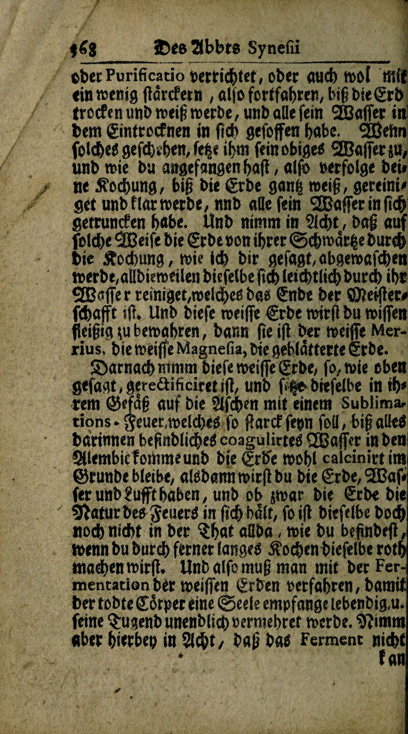 iDes^lbbte Synefii ©bet Purificatio oertidbtet, ober auch mol ffiif «in wenig ftdrcfetn , alfo fortfabren, big biegrb trocfen unb weig werbe, unb alle fein 2Baffer in' bem gintrocfnen in fich gefoffen habe, SiBeim folc&es gefaben, fe|e il>m fein obiges 28after$u, unb wie bu angefangen bafi, alfo verfolge bei* ne Kochung, big bie grbe ganfc mei§, gereini* get unb flar werbe, nnb alle fein ^Bafferinficfc getrunken bftbe. Unb nimm in Siebt, bag auf folcbe 'SBeife bie (£tbe non ihrer ©#wdr£e bureb bie Kochung, wie icb bir gefagt,abgewafcben werbe/aübieweilen biefelbeftd) letztlich burd) ihr ®ßfter reiniget,welches bas (Jnbe ber Öfterer# fchafft ?ft* Unb biefe weifte €rbe wirft bu wiffen fieigig *u bewahren, barm fie ift ber weifte Mer- rius, bie weifte Magnefia, bie geblätterte §rbe. SDarnacb mmm biefe weifte grbe, fo, wie oben gefagt,gereaificiretift, unb ftfe^biefelbe intb* rem ©e?d§ auf bie Slfcbm mit einem Sublima* tions► $euet,weld)es fo ftarcf fe#n foü,bigaUeö bdrinnen begnblicbeS coagulirteS £Bafter inben SUembicfommeunb bie (£rbe roobl calcinirtim ©runbe bleibe, alsbann wirft bu bie €rbe, 2ßaft ferunb^uffthaben, unb ob $war bie (Erb« bie SftaturbesgeuerS in ftcbbdlf, foift biefclbe bod) noch nicht in ber §ba* «üba , wie bu beftnbeft, wenn bu bureb ferner langes ^ocbenbiefelbe rotb machen wirft* Unb alfo mug man mit ber Fer¬ mentation ber weiften (Erben »erfahren, bamit ber tobte (£5r^er eine ©eele empfange lebenbig.u* feine $ugenb unenblicbiwraebret werbe, $?imm aber bwbep in Sicht/ bag bas Ferment nicht * f /ult