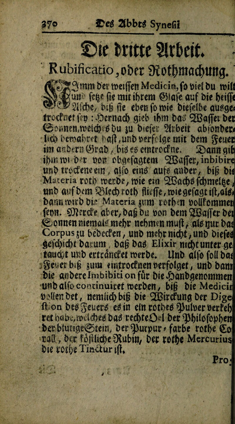 37© SDeg 2fbbt$ Synefii t)ie dritte Arbeit* Rubificatio,ober 9tot&möd)Uttg. &er Medicia, fö Wi bu miß fe^c ft? mit ihrem <§5iafe auf bie beiße bi§ jle eben fo wie biefelbe ausge* troefnetfep : «hernach gieb ihm baö Sßajfetber 0 Dirnen, weich ^bu |U tiefer Arbeit abionber* lieb bewahret bafhunb verfolge .mit bem geueß im anbett! $rab, biö es etntroefne. 3)amt gib ibmtrn D t »ott ob.gefagtem <2Baffer, inbibire imb trbefeneem , aifo einrauf? anbet, bi(? bie Matem rcti? werbe, wie ein 3Bacbö febmei^e, unb öufbem 5>Mecbrosb füejTe, wie gefegt iß,afo bannmirbbi.? Materia §t'm terbm noüfommeti fetw* SDfarefe aber,ba§bu non bem Gaffer bei Tonnen memafe mehr nehmen muft; atspr bat Corpus ju bebccfen, unb mehr nicht , unb tiefet gefd)icf)t batum. bafrbaä Elixir nicht unter ge: taucht mib ertränket werbe. Unb aifo foü bat y§euerbi§ $uro nrtfroefnen»erfolget, unb bans bie aiibereimbibitionfür bie#anbgenommen unb aifo coiKinuicet werben, bi§ bie Medicir »dien bet, nemiieb bt§ bie ^Bircfung Der Dige ft on beö geuers es in ein rothes ^ulner berfeh retba,bs,nw(cbeß Dag rechteöd ber ^]3bUofopbcn bet b(utige0tein# ber ^urpur* färbe rethe So ral!, ber fßjilicbefXubin, ber rbth* Mercurius bie roti)e Tinctur iß* Pro