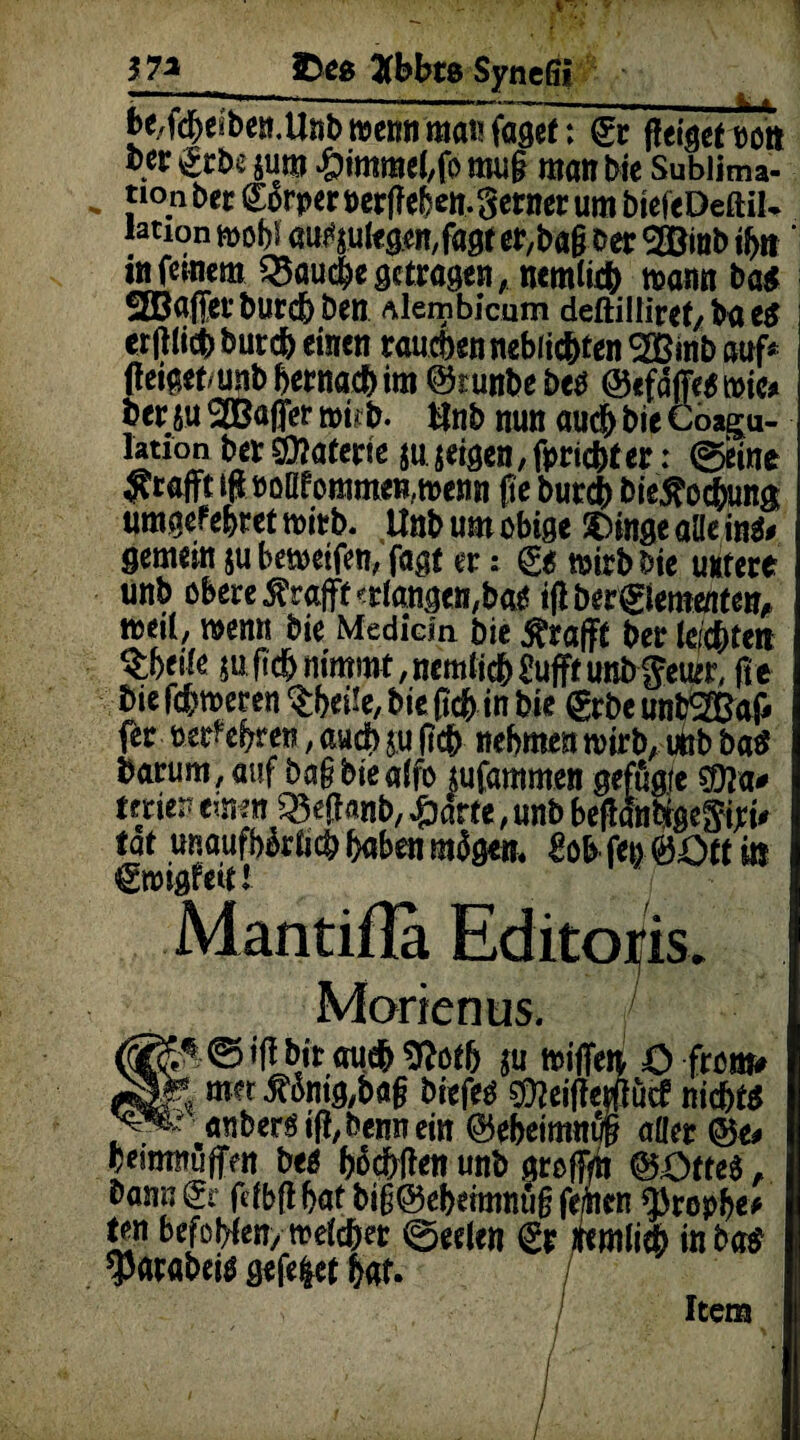 -—— —- t. » be/fdf>eibe».Unb wenn man fagee: <£r flehet »ott )7i £>eg 2fbbts Synefii ber & bi jum Fimmel,fo nuig man bie Subltau* tioobetgßrpetBetfTeben.getnetumbicftDeftil- Mtion mobi aufyulegemfagt er,bagoer 2Binb #n' in feinem $3au#e getragen, nemli# mannbag 2ßa|Tet'bur# Den Alembicum deftilliret, baes i erglicbbur#einen raubennebiicbten2ßinbauf* geigef/unbberna#im ©runbebeo ©efäjfegtnic* ber ju 2Ba|jer tt>i;b- tlnb nun au# bie Coagu- lauon bersfflaferte su.seigen,fpri#ter: ©eine yrafft lg »oM ommen,n>enn ge bur# bieJ?o#una «mgefebtet tnitb. Unb um obige SOinge alle in«» gemein jubemeifen, fagt er; & »irbbie untere unb obere Sfrafft erlangen,ba« igberglemaiten» »eil, wenn bie Medicin bie Ärafft ber lei#ten $beile m fi# nimmt, nemli# fufft unb geim, ge bie f#n>eren tbeüe, bie g# in bie gebe untSBaf» fer »erfebreti, au# iu g# nehmen roirb, unb ba« barum, auf bagbtealfo tufammen geffigfe ®a* frei*» ernen iBeganb, -&arte, unb begäntigegiri# tat unaufbbrlicbgabenmSgen. MfeoftOttin gmigfeitf Mantifla Ed Morien us. (^« ©igbitau#9Jo# ju tpifleti ö front* met £inig,bag biefeo ©ieigepcf ni#t« anberstfi,bennem ©ebeimnuf? aller Veitmwffeti bee hofften unb nrcffm (EOtteS, ^an»€r fdbflbaf bi§@el)eimnu§fe/iicn $rop!>e* tm befolgen, weichet 0eelen <£r /Nmlieb inbetf ^arabeiö gefegt fcat. Item