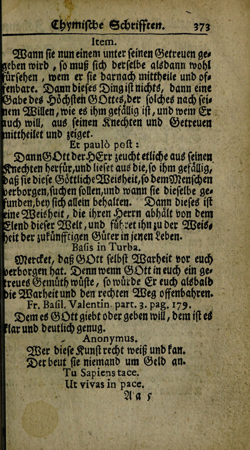 gfrymtfche Scfrrifften. 37? Item. SOBann fte nun einem unter feinen ©efreuen ge# geben wirb , fo mu§ jtch betfelbe aläbann wobl nrfeben , wem er fte barnadb mittbetle unb of# :enbare* ©annbiefeö&ingifttttcbfa, banneine 35abebe$ J£)6c&fteti ©ütte&ber fokbeä nach fei# jem ^Billen, wie e$ ibm gefällig iff,unb wem <gc ludj will, au$ feinen Unechten unb ©etreucn nittbeitet unb jeiget Et paulö poft: 5)ann©£>tt ber#grr jeuebt etliche m$ feinen Unechten berfür,unb liefet auö bte,fo ihm gefällig/ >ög fte biefe ©ottlicbe3BeWbeit,fo bem^enf^en erborgen,fueben follen,unb wann fte biefelbe ge# :unben,bet) (teb allein behalten* SÖann biefeö tff :ine®ei^beit / bie ihren #errn abbdlt bon betn glenbbiefer^Belt/Unb fübretibnjubet SOBeitf# )eit ber suf ünffagen ©ürer in jenen üeben. Bafis in Turba. SDIetcfef, ba§©Ctt felbff ^Bar&ctt m euch verborgen bat £)ennwenn ©Ott in euch ein ge# :reueö©emutbwu(le, fo würbe (greueb atebalb >ie2Barbeitunb ben rechten ^Beg offenbaren. Fr. Bafil. Valentin, part. 3. pag. 179. £)em e$ ©Ott giebt ober geben will, bem iff e$ lar unb beutlicbgenug. Anonymus. 233er biefe $unff recht weig unb fan* £>er heut fte niemanb um ©elb an. Tu Sapienstace. Utvivasin pace. 3(« ;