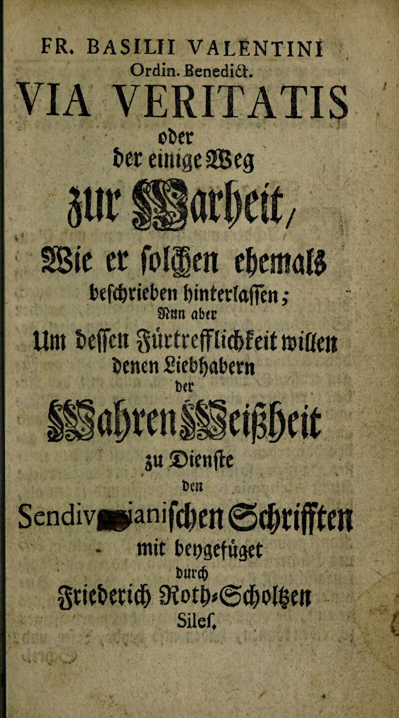 FR. BASILII VALENTIN! Ordin. Benedidt. VIA VERITATIS ober 6er einige 2Beg befdjtieben binterlftfien; SRim aber Um beffen gurtrefTlid&feit mißen benen Stebbabetn 6«C ju ©ienjte De» Scndiv»ianifc^en - mit beggefüget imrcfc gtie&ettcl) 9?otj)<@c&ol§ett Silef,