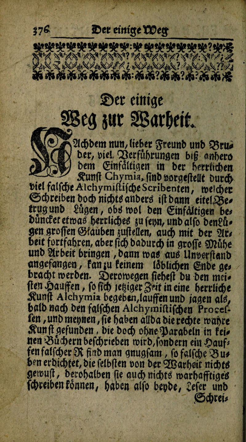 ©ec einige IQOeg 57«_ ?»#»?«?>§ .&&.&&&»&& ©er einige ®eg jwt SBar&eit }2lc&bcm nun, lieber greunb unb Q5ru* ber, t>iel. Verführungen big anhero (MJftS+j bm (Einfältigen in bcr herrficben 777„r Äung Ghymia^jtnbnorgefteltt Durcfr btel falfc&e Alchymiftifche Scribenten, »eichet Schreiben hoch nichts anbers iflbann eitere# Jtwgunb £ügen, obtJ wot ben Einfältigen be* buncfetet»as herrliches $ufep,unbalfo ben£ü* gen großen ©tauben jufteflen, auch mit bcr 21t/ beit fortfahren, aberfichbabutcbtn große $D?ühe unb Arbeit bringen, bann »as aus Unnerßemb angefangen, fanju feinem löblichen Enbe ge* kracht »erben. SDeromegen fteheft bn ben mei¬ nen 4baujfen, fo ßch jeßiger Seit in eine herrliche $unft Alchymia begeben,lauffen unb jagen als, halb nach ben falfd&en Aichymiftifcben Procef- fen, unb meinen, jte haben aübabie rechte »abre $unff gefunben, bie boch ohne^arabeln in fei* nen Suchern befchrieben »irb,fonbern ein £auf* fen falfcher 3t fmb man gnugfam, fo falfche 25 u* bm erföchtet, bie felbflen oon ber <3CBarf>eit nichts gemuff, berobalben fle and) nichts »arhafftigeS fchreibenfonnen, haben alfo bepbe, Sefer unb ß>chret*