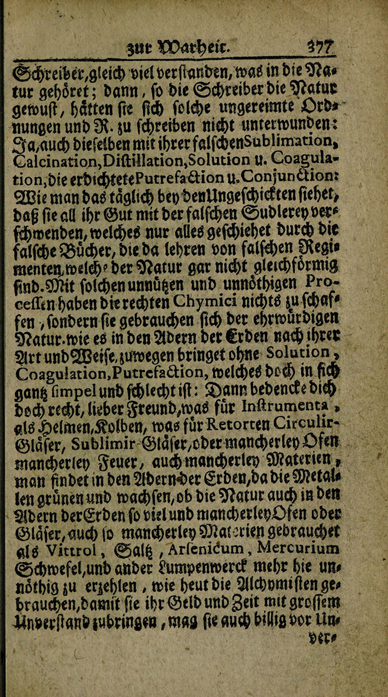 Vpmfytk. m (Schreibet,gleich mcl berganben,m& in 1>?c tue gehöret; t»anti, fo bie ©ebteiberbte 9fatur getoug, Ratten fre geh folcbe ungereimte Orb* itungen unb 3?. $u fd&reiben nid&t unterwunben J 3a,auch biefelben mit ihrer falfcbcnSubUmation, Galcinarion^iftillationjSolution u. Coagula* tiorijbie erbicbtetePutrefa&ion u.Conjun&ion: SBie man bänglich beobenUngefcbidtenftebetj bag ge all ihr ®ut mit ber falfchen ©üblere» t>ee* fthmenben, welches nur alles gediehet buccb btc falfdhe Bücher, bteba (ehren »on falfeben IKegt» roentett welch? ber ^ftatur gar nicht gleichförmig fabMit folcbenunnüfcen utib unnütbigen Pro- ceff^n haben bi« rechten Chymid nichts jufchaf# fen /fonbernftc gebrauchen geh ber ebrwurbigen sftatur.wie es in ben 5lbern ber €rben nach ihrer $rt unb2GBeife,&uwegen bringet ohne SGl^10f Coaguiation,Putrcfad:ion, WeldheS bOCt) in fiCp ganij fimpelunb febteebt ig: £)ann bebende bt$ bo^red)t, lieber greunb.maö für inftrumenu, als Reimen,Kolben, was für Retorten Circuhr* ©lafer, Sublimir@iafer/Ober mancherlei) Ofen mancherlei geuer, auch mancherlei Materien , man gnbet in ben 2fberttf>er £tben,ba bie ©letale len grünen unb machfen/ob bie $?atur auch iß ben «Mbern ber^tbenforielunbmancherlebOfen ober ©lafer,aucb io mancherlei Materien gebrauchet Vittrol, gtalfc , Arfenidum, Mercurium ©cbwefel,unb anbet hraipenroerd mehr hie un# nothig ju erjeblen , wie heut bie 2ilcbwmftenge* braunen,bamft ge ihr ®clb unb Seit mit großem Jßnbirganb iubringe», mag fie auch billig bor Um ber#