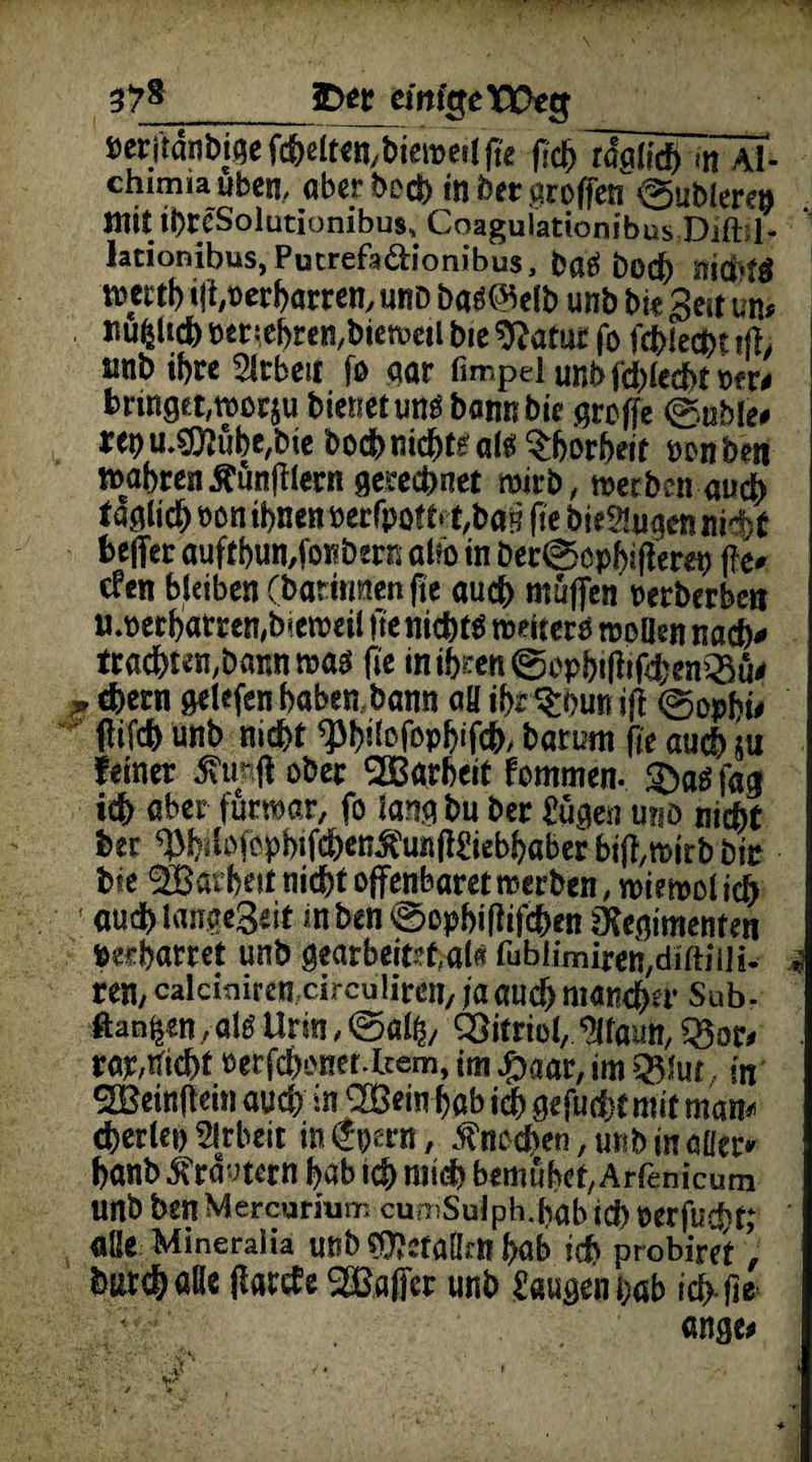 3Det eifrige Weg Derjtdnbiöe fchelten/biewert fk (id) Ifatid) <tTÄT- chimiaubcn, aberbod) in bet aroffen ©ubierep mit ibrcSolutionibus^ Coagulationibus Dift: 1- Jationibus, Putrefa&ionibus, bßS bod) nichts mttb ift,t>erharren, «rd bas@elb unb bi« Seit um Jtu^Ucb Der:ebren,biewcil bic 9?atut fo fdblecbt tfh m\> ihn Arbeit fo aar fimpd unbfdffecbtPfr# bringet,woc$u bienet uns bannbie griffe ©üble# ret)m$neibe,bie hoch nichts als ^borbeit ponbe« tt>abrenÄun|iIern gerechnet wirb, werben auch f aglich »on ihnen berrpottit/ba§ jie bie2tuaen nid^t fcefter aufthumfonbern aifo in Dec©öpbiffera) j?e* efen bleiben (barirmenfie auch muffen rerberbert uwecbatren,b*eweil fte nichts weiters wellen nach* tracbten,baimwas fie in ib^en @cpb* R*f4^enQ3u^ ^ ehern gelefen haben bann aH ihr $bun jji ©opbü (lifch unb nicht Wüffopbffch/ batum fie auch su feiner 5\trft ober SBgrbcit fommen. Sbasfag ich aber fürwar, fo langbu bec £ügen u?id nicht her ^^lofephffchenÄKiebhöberbiffwirbbii: hie SBarhat nicht offenbaret werben, wie wol ich 1 auch langeSät mben ©ophifiifchen ütegimenten perharret unb gearbeitet,al« fubiimiremdiftiiH- * ren, calcuiiremcirculiren, ja auch mancher Sub- ftan^ölstlrm,©«^, Vitriol, ^faim,Q5or> rap,nicht oerfcboner.fcem, im ^aar, im Q5!ut. in SBeinflein auch in <2Bem hab ich gefuchtmit marn cherlet) Arbeit inepern, Knochen, unb in aller» hanb 5?ra*nern hab ich nitdh bemühet, Arfenicum unb bsn Mercurhim cumSul ph.hab id) r er fu cf) tj alle Mineraiia unb ^efalktl hab ich probiret ’ tochöße ffartfe ^Baffer unb laugen hab ich-fie • ange>