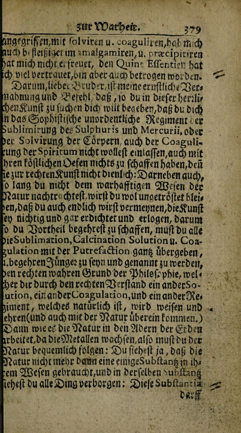 __smVÖafytte. pgegrif£n,md fol virtn u. uoaguiiren,b6bm<c() *ud> fr flet§tCKr tm 5tnalgamiren,u. prsecipitiren )«t mich nicht erfreuet, ben Quin*: EfTentm? hat ich rnel vertrauet,bm aberAm betrügen merbcn. ^arum/liebet^tubffr/illirteinecri^fi^eCöer# Mahnung utifc ^efebl/ba§, io bu in Wefer beeilte hentunft ju fachen biä? mit beaebe^baß bu bie& n baö©opbifiifcbewöchentliche fXegiment t et* Jublimirung bßgSulphuris unb Mercurii.ohec m Solvirut^ bet Körpern cad) ber Coaguli* :ung bcr spiritum nicht moüejl einiaflen#aucb mit bren f öpchenOefen nichts ja fchajfen haben,bei le m rechten$imjf nicht btenl ti>: darneben auch/ b lang bu nicht bem marbajftigen ®efen bec ftatuc nachts chtejimitl* bu mol ungetrojlef blei* >en,baß bu auch enblich micft üermetjnen/biejfunfl ep nichtig unb gar erbichtet unb erlogen, barum b bu Q&ortbeil besef>rc|l ju fc^affen, ntüft1>y alle UeSublirnation^alcination Solution u. Coa» yulation mit bet Putrefaäion gan^ übergeben, ubegebrengünge: $u fepn unb genannt $u merbetr, >en regten mähten @runb bec ^bilofrpbie, mel< bet bmburcb beimcbten&ailanb einanberSo- ution, ei*ianberCoagulacion,unb einanbecfRß* gment, melcbeS natürlich Ü, mirb meifen unb ehren(unb auch mit ber Statut überein f ommen.) £)ann mie es bie Tatarin beh ?löern ber Arbeit irbcitetba bie^etallen mad)ftn,alfo mufl bu bec ftatur bequemlist) folgen: 5Du jtebe|t ja, baß bis $?atur nichtmehr batm eine emigeSubftanp m ih* :em SOBefen gebraucht,unb in berfelben Sub&n| tebetf bu aüe&ing »erborgen; 3)ie|eSubßanda;.