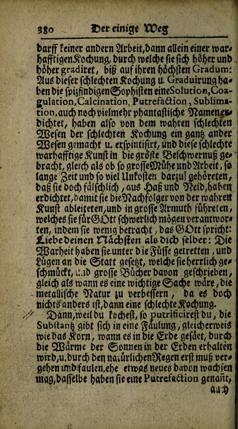 3go * SD et einige tJDecj barff feinet anbetn 2lrbeit,bann allein einet war* feaffrigen^ocbung/burcbtvelcbefteftcb b%tunb. hoher gradiret, bi§ auf ihren bochjfen Gradum: äutf biefer fchlecbten Kochung u. Graduirung ba* ben bie fpijfinbigen^opbiffen etneSolution.Coa- gulation,Calcination, Pucrefa&icm, Sublima- ! tion,audb nocbPtelmebr pbantaflifche ^ameng** bicbtet, haben alfo Pon bem wahren fchlecbten 2Befen bet fchlecbten Kochung ein gan| anbet SEBejen gemacht u, erfpintiftrt, unb biefe fdffecbte warhafftige5hm|h‘n bie griffe Q3efdj)wetnu6 ge* ‘ bt acht, gleich alö ob fo groffeS9?ubeunb2lrbeit, fo lange Seit unb fo Piel Unf offen bar^uf gebeteten, ba§ fte bocb fdifcblicb , £>a§ unb %ib,b«ben erbicbtet/bamtt fte bie*ftacbfolger pon bet wahre« $unff ableiteten/unb in große Slrmutb führten / welchem fte für@ütf fcbwerlicb mögen petantwor* ten, inbem fte wenig betracht , bao @<Ott fprid&t: JÜebebemert nacbßett alebtcb felbet: £)ie ®arbeif b«ben fte unter b ie Suffs gerretten, unb Sügenan bie 0tatt gefegt, wel#e fte herrlich ge* fcbmücft, uMb große Bücher bapon gefcbrieben, gleich ate wann e$ eine roid^tige ©acbe wäre,bie metaüifdje sftatur ju perbeßern, ba e$ hoch ttichtpanbetö iff,banneine fchlechte Kochung. ■# &>ann,'weil bu focbeff, fo putrifidreff bu, bie Subttan^ gibt ftd) in eine Lautung, gleichermeig miebaS^orn, mann e$ in bie €rbe gefäct, burch bie 2Bdrme bet ©onnenin bet (grben erhalte« mtrbyU.butchbennaiUtlidbenfKegenetff mü§ per* geben unb faulen,ehe etwa* neueo bapon wacbfe« ntag/baffelbe haben fte eine Putrefadion genant,