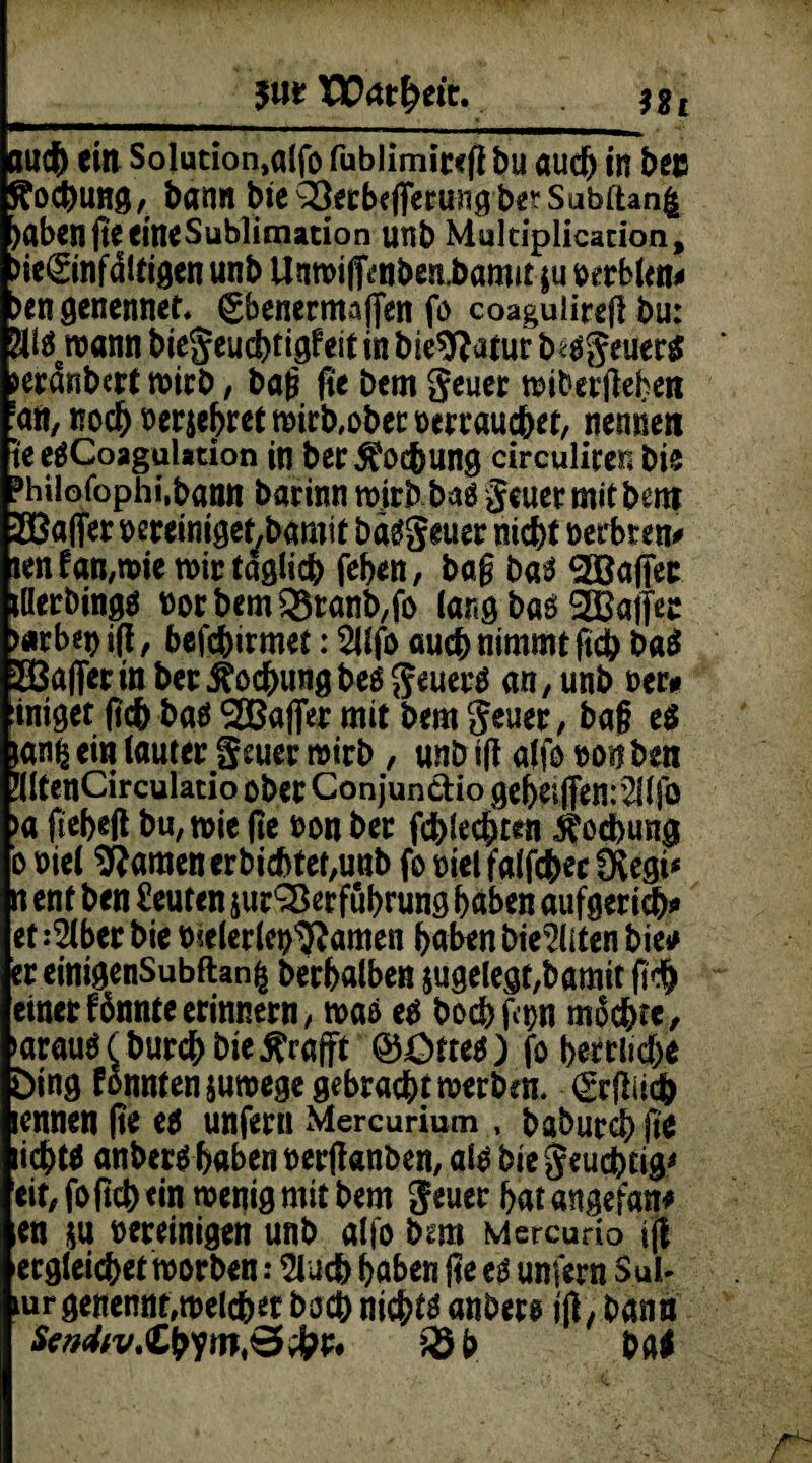 5«* XErttheir. $Bt auch eitt Solution,alfo fubiimitefl bu auch in bee Kochung, bann bie^erbejTermigbe?Subftan| )abenfteeineSüblimation unb Multiplicacion, >ie(£infdltigen unb UnwifienbetLbamu $u rerblen* >engenennet. ^bcncrntaffen fo coagulirefl bu; 2U$8wann bie^eudbtigPeit in bte$}afur biögeuerg jeränbert wirb, bag fi'e bcm geuer wiberjiehen •an, noch berühret wirb,ober rerrauchet, nennen te eäCoagaUtion in ber Kochung circuüren bie Mofophi.bann barinn wirb bnö geuer mit bem 28afier rereiniget,bamit bäggeuer nicht rerbren* tenfan,wie wir täglich fehen, bag baä ^Baffer tllerbingä rorbemQ5ranb,fo lang baö ^Baffer >«rbepitf, befchirmet: 2llfo auch nimmt ficb Ui SBaflerin bet Kochung beogeuerä an, unb rer# :intget (ich baö ^Baffer mit bem geuer, bag eg janfc ein lauter geuer wirb, unb ift alfo ronben fdtenCirculatio ober Conjun&io gehe*|fen;2flfo >a (teheft bu, wie (te ron ber fehleren $od)ung o riel tarnen erbichtet,unb fo riet falfchec fKegi* n ent ben Leuten jur^erfuhrung haben aufgerich* et :2lber bie toelerleo^amen haben bie^iten bie* ereinigenSubftan^ berhalben angelegt,bamit fi>h einet fännte erinnern, wae eb bochfam machte, >arauö(burchbie£rafft ®£>tte$) fo herrliche Ding fonntenjuwege gebracht werben. <grflUct> icnnen (te eö unfern Mercurium , baburchfie ichW anberb haben rerjknben, atb bie geucbeig* eit, foftch «in wenig mit bem geuer hat «ngefan* en su bereinigen unb alfo bem Mercurio i(| erreichet worben .* 2lucb haben jte e$ unfern Sub mrgenennt,welcher hoch nichts anber@ tfl/ bann 35 b Ui