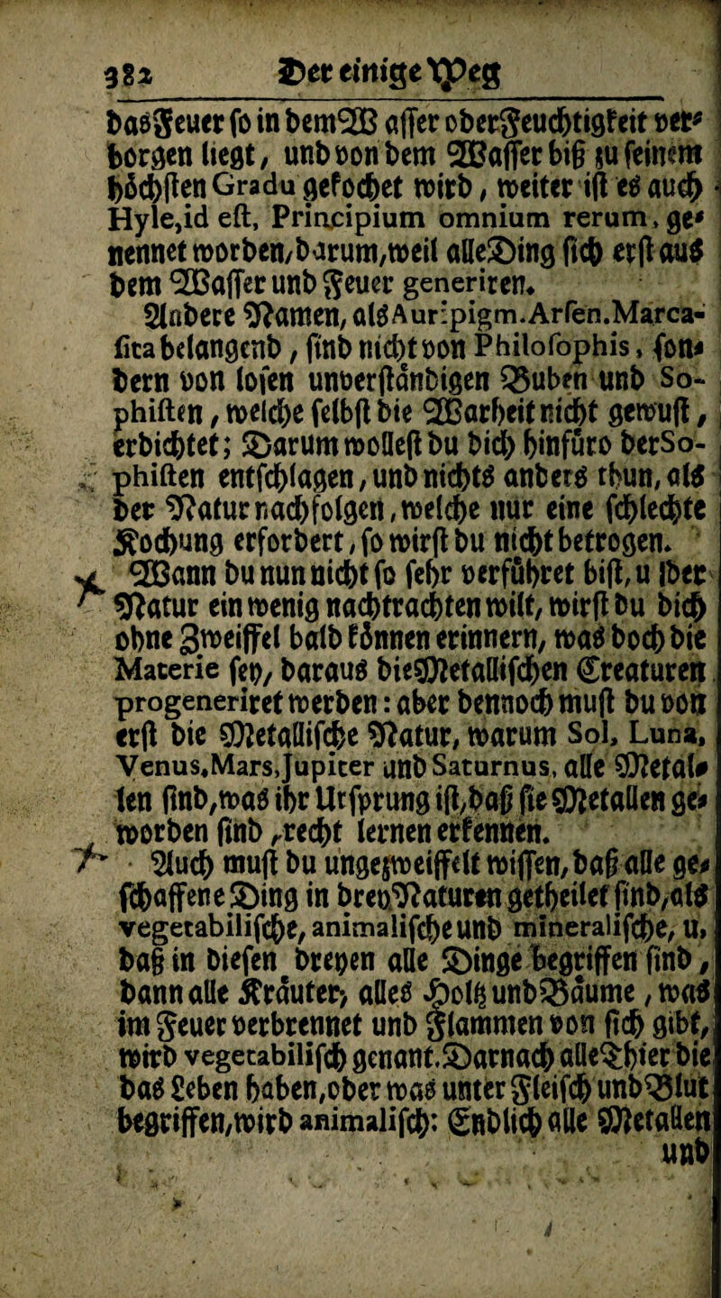 baöSeuer fo in bemSßß affer obetgeucfjtigf eit Mt* borgen liegt, unboonbem 2Baffetbi§ jufeimm fehlten Gradu gef ochet wirb, mciter ift e$ auch Hyle,id eft, Priacipium omnium rerum» ge' nennet worben/barum,weil alle£)ing ftch erff au$ bem Raffet unb fteuer generitem Slnbece tarnen, al$Aur:pigm.Arren.Marca- litabclangenb, ftnb ind>tt>on Philofophis, fon* bern oon lofen um>erfidnbigen Q$uben unb So- phiften, welche felbft bie ‘SCßarheitrsicht gcwuff,; erbichtet; SDarumwoüefibu bid) hinfüto berSo- £ phiften entfchlagen, unb nichts anbetä thun,a($ bet 1ftaturriad)folgert,welche mir eine fchlechtc Kochung erfordert, fo wirfl bu nicht betrogen» ** ann bu nun nicht fo fehr »erführ et bifl, u Iber r sftatur ein wenig nachtrachten wilt, wirft bu bid& ohne Sweiffel balb fdnnen erinnern, was boch bie Materie fei), baraus bie$ftetaHifchen Creaturert progeneriretro erben: aber bcrniochmuft bu »on erft bie $tetaüif<he 9fatur, warum Sol, Luna, Venus.Mars,Jupiter unbSaturnus, alle SDtetal# len flnb,waö ihr Ut fprung ifcbafj fte gefallen ge* worben ftnb ,recht lernen erfennen. n Sluch muff bu ungejweijfelt wißen,ba§ alle ge* fchaffene$)ing in breo^aturengetheilcrfmb,«!* Yegetabilifche,animalifdheunb mineralifche, U» ba§ in biefen breoen alle £)inge begriffen finb, bann alle trauter-, alles £>ol£unb3$äume, wa$ imgeueroerbrennet unb glammenron fich gibt, wirb vegetabilifch genant.£)arnacb aUe^hier bie ba$ geben haben, ober was unter gleifchunb^Slut begriffen,wirb ammalifch: gnblichalle ^etaöen unb f ’ jYt \ ' t v * Ni • > ’>■ ' . * A