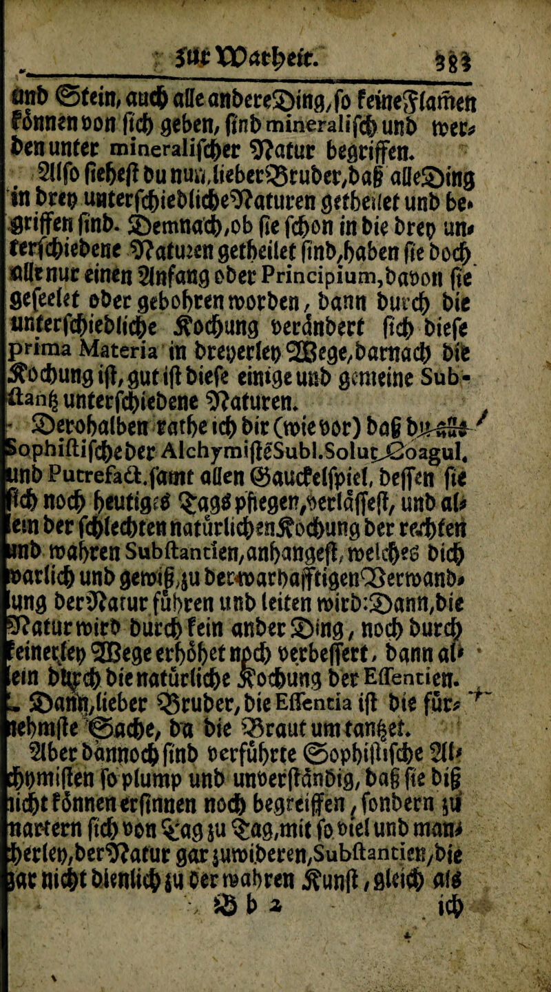 önb 0tem, aud& alle anbereSbin&fo feüje$lamen Tonnen non ftcb gebem fi'nb mineralifcb unb tt>er* ben unter mineralifcber 9?atur begriffen* 2l(fo fiebef? bu nmUieberQ3ruber,ba§ alle£)ing in brep unterfcbieblicbe^aturen getbeuet unb be» Ötijfen ftnb. SDemnacb/Ob fie fd)on in bie brep um terfcbiebene 9?atmen getbcilet ftnb,baben fie bocb. allenur einen Anfang ober Principium,babon fit Sefeelet ober geb obren morben, bann butcb bie unterfcbieblicbe ^ocfjung beränbert (tcb biefe prima Materia in breperlep<2Bege,börnacb bie $ocbungi|?,gutiftbiefe einige unb gemeine Sub- üan| unterfebiebene Naturen* - SDerobalben ratbe icb bir (wie bor) bag PmS^/ Sophiftifcbeber AlchymijfeSubl.Soluc^ßöagul« unb Putrefa&.fatnf aüen ©autfelfpiel, beflen fie noch heutig^ $ag$ pflegen,berlaffeff, unb a(* ein ber fcblecbtennaturlicben^ocbuiig ber regiert unb mabren Subftantien,anbattgeff; weiches bicb barlicb unb geroig,$u becwarbajftigen^erwanb* ung beriftatur fuhren unb leiten wirb:£)ann,bie SRaturwirb burebfein anber&ing, noebbureb !einecttep3Begeerböb^npcbberbeffert> bgnnaP * ein bl^cb bie natürliche Äocbung berEffentien. * ^anii/lieber Q5ruber,bieEßentia ijt bie für* 'f~ nebmfle @acbe, ba bie Q3rautumtan£et. Slberbamtocbfinb berfübrte ©opbitWcfee 211# ebtjmiflen feplump unb unberjlänöig, ba§ fie big lidbt f dnnert erftnnen noch begrei jfen (fonbern jii nartem ftcb non %ag &u $ag,mit jo.t>ieJ unb mam ^erlep/ber^atur gar $uwi.beren,SubftanticK/bie jac nicht bienlicbju Oer wahren ftunMlei# als SM icb