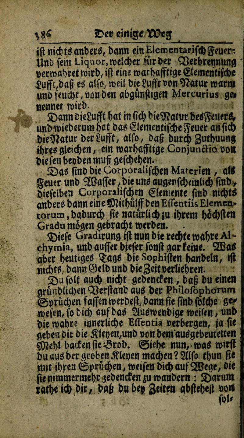 i(l nichts anberS, bann ein Eiementarifcb feuert: Unb fein Liquor, welcher für ber QSerbrenmmg perwabret wirb, ig eine warhafftige Slementifche £uff£,bag es alfo, weil bie£ufft»on9?atur wart» unbfeud)t,öonben abgüngigen Mercurius ge» nennet wirb- SDann bie£ufft bat in geh bieSftatur be$SeuetS> unbwiebemmbßt bas 0ementifche5euet an geh bie$?atur ber£ufft, atfo, bag burch Sutbuung ihre* gleiten, ein warbafftige Conjunflio non bie fen beoben mug gefcbeben. SDaS ftnD bie Corporalighen Materien , aßt geuet unb 2öaffet,bteunöaugenfd;cinltch gnb, biefelben Corporalifcben ^femente ftnb nichts anbers bann einetD?itbüljf ben EfTentiis Eiemen* torum, baburdb ge natürliche ihrem &5c^flen Gradu mögen gebracht werben. . S)icfe Gradirung ig nun bie rechte wabte Al- chymia, unb auffer biefer fonfl gar feine. 2BaS aber heutiges $agS bie Sophigen banbetn, «ft ntchtf bann @ elb unb biegeit nerliebren. 5b« folt auch nicht gebenden, bag bu einen grüublichen QBerganb aus ber Philofophorum Sprüchen fafien werbeg, bann ge ftnb folche gc* wefen, fo tich aufbaS 21uswenbige weifen, unb bie wahre innerliche Effentia verbergen, ja ge geben bir bie ^lepen/unb non bem ausgebeutelten «foebl baefenge^rob. @iebe nun, was wtrg bu aus ber groben fiepen machen ? 5((fo tbun fte mit ihren (Sprüchen, wetfen bichaufSOBege, bie fte nimmermehr ^ebenefen su wanbern : 3)arum xathe ich bir, bag bu bep 3eiten abgebeg »oft