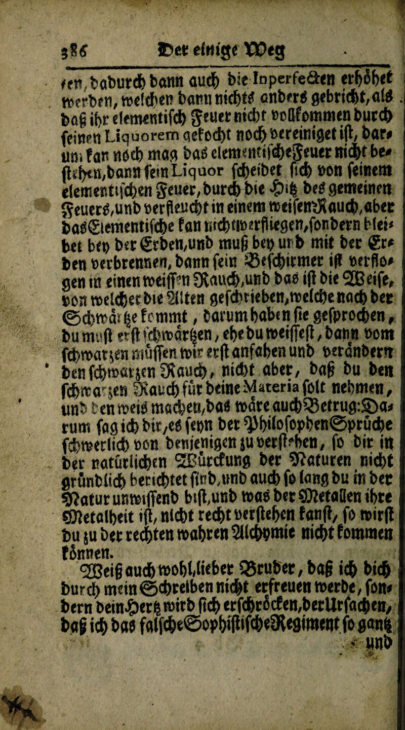 een,boburdhbann auch bie Inperfe&en erhöbet werben, weiden bann trieft anberä gebricbt,ai$ . bö§ ihr efementifcb geuer »»<&* kommen burch feinen Liquorem qefocht tiod^ »creiniget ift, bar# tim f an noch mag bas elemencifchegeuer ni<ht be# (l^ß/bann fern Liquor fdheibet ftcb ton feinem elementtfchen geuer,burebbie beä gemeine« geuer$,unb oerfleucbtm einem weifen$aucb,abet ba$€iementifcbe Fan wchm>*rfUegen,fonbern Met* bet bet) bsr geben,unb mufi bei) ur b mit ber €r* ben oerbrewien, bann fein Jßefcbirmer ift »etflo# gen m einen wei jf?n 3Raud),unb bao ift bie ^GBeife, pon weiter bte Sitten gefebrieben,weiche nach bet (SchwäneFemmt, bammhabtnjte gefprochen, bumuft er ft fd) wachen, ehebu weiffeft, bann Pom ftbwar^n muffen wir erft anfaben unb peranbern benf^wakjen jauchz md)t aber, baft bu ben febwa^en Svauchfütbeine Matena folt nehmen, tmb tenwetö machett/baa wdreaucb35etrug:$Da* rum fag ich bie,eofepn bet *}M)ilofopben0prücbe fchwerlich non benienigen$UPer{Hen, fo bir itt ber natürlichen SBürcfung ber Naturen nicht grünbiieh berichtet finb,mib auch fo lang bu in bet Sftatur unwtffenb btflunb waö bet befaßen ihre «metölheit ift, nicht recht »erftehen Fanft, fo wirft bu su ber rechten wahren SUcbpmie nicht Fommen Finnen. ^eiftauchwohUieber Q$ruber,ba§ ich bich burch meinSchreiben nicht erfreuen werbe, fon* bern bein#er& wirb (ich erfdMcfen^erUrfac&en, bag ich bae falfche^ophiftifc&eOlegimentfo ganfc <mb
