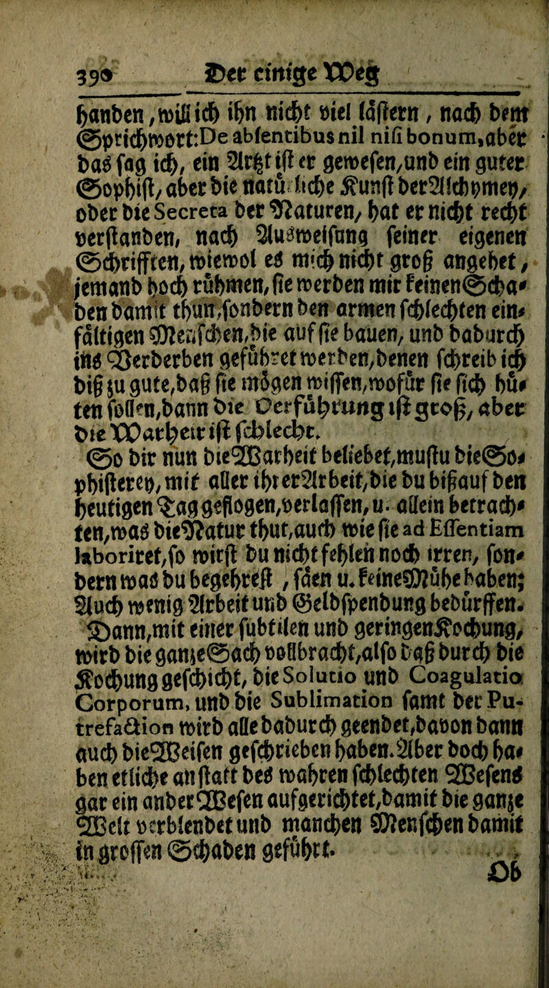 39® £>er cimge XEeg___ hanben,wiüich ihn fließt niel lapern, nach bent 0pcichwott:De abfentibus nil nifi bonum,aber i>a$ fag id>, ein 5lr|tip et geroefen,unb ein guter 0ophtp/ aber bie natu liehe $unp berSUchpmep, ober bie Secreta bet Naturen/ bat er nicht recht perPanben, nach $u3weifang feiner eigenen 0thriffcen,wiewol e$ mich nicht gro§ angebef, jemanb hoch rühmen;pe werben mir femen0cha' ben bamit thun ,fonbern ben armen fehleren ein# faltigen $Unfcben,bie auf |te bauen, unb baburch iiW ^erberben gefübretwerben,benen fchreibich big ju gute,ba§ fie mügen wißen,wofür fie ßch hü# ten foflen,bann t>ie Qerfuh tung iß gcop, aber t>ie XParhetr ifi fcblecbc, 0o bir nun bie^Barheit beliebet,mupu bie0o# pbipetep, mit aller tbr er2ir beit,bie bu hinauf ben heutigen $ag gepogen^erlaffen, u. allein betrach# ten,waö bie&atut tbut,aurt> wie fie ad Eflentiam kboriret,fo mirp bu nicht fehlen noch irren, fon* bern waö bu begebrep , fden u.fetae$D?übehaben; Sluch wenig Arbeit unb @elbfpenbung bebürffen. 5Dann,mit einer fubtden unb geringenß'ocbung, wirb bie game0adb Poöbracht,alfo bg§ burch bie Äo^unggefchicht/bie Solutio unb Coagulatia Corporum, unb bie Sublimation famt bet* Pu- trefadion wirb afle baburch geenbet,baPon bann auch bie^ßeifen gefcbricben habender hoch ha# ben etliche attpaft betf wahren fchlechten 3Befen$ gar ein anberQ&efen aufgeriebtet/bamit bie ganje SOßclt petblenbetunb manchen SSttenfchen bamit in greifen 0chaben £>b