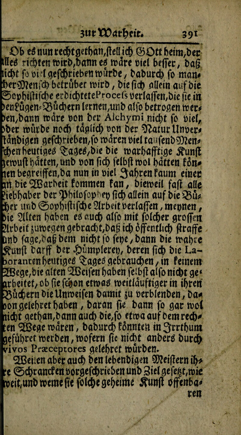 3UtW<Xttyit» 39l Ob eSnunrecbtgetgaiMMicb (Bütt beim,ber töeS rietent»irt>?bann cf wäre siel baffer, Dag liebt fo si 1 getrieben würbe, babureb fo man# ber$?enfd)betrübet wirb, bie |tcb öllein aufbte Sopgiilifcbe erbiebteteProcefs serlaffen,bie ge in >en£ügem Büchern terne^unb affo betrogen wer* >en,bann n>dre son ber Alchymi nicht fo siel, >bet würbe noch täglich son Der sftatur Unser* täübigen gefcbneben,fo waren siel taufenb$?en* cbenbeutige^ $age£,bie bie wargafffige ^unft fewuft batten, unb son ficg felbft woi batten ton# len begreiffen,ba nun in siel jagten faum einer m bie SOBarbeitfommen fan, bieweil fag alle Jiebgaber ber *J>giloföpges ftcb allein auf bie s2$u* jg?r tmb 0opgijttfcbe Arbeit serlafien, mepnen, )ie 5Uten gaben eö auch alfo mit foldger großen Arbeit jutsegen gebrachten!? icb öffentlich ffraffe Wb fage,ba§ bem nicht fo fepe, bann bie wagte tfunft barff ber 4?ümplerep, beren ftcb bie La- Doranten heutige^ $age£ gebrauchen, in feinem pBege,bie alten $Beifen gaben feibff alfo nicht ge* ir beitet, ob ftefegon etwas weitläuftiger in igren 23ücfeern bie Unweifen bamit ju serblenben, ba* >on gelegter gaben, baran fie bann fo gar wol liegt getgan,bann auch bie,fo etwa auf bem rech' ten ®ege waren, babureg fännten in Jrrtgum gefügret werben, wofern ge nicht anberö bureg vivos Prseceptores gelegret würben. Sßeüen aber auch ben lebenbigen Reigern iff* :e 0cgrancf en sorgefdgeieben unb 3iel gefegt, wie seit,unb weroefiefolcbegegrime 5?unftoffenbar rert