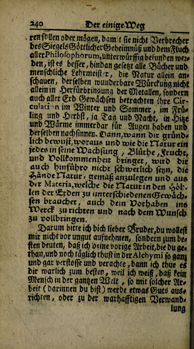 *40 fcet eimgeXPeg , tenfbllen ob« mägen, Samt fie nicbt kerbte*« be«@ic3el9®ätt(icbec@ebcimttiig un& bemtftucb au ccPhiio (b phoru m,üftecr mur ffiq befunden wu *«.#« MFjr,bitibcwiöefe^taHc Q5ucfcerunt> tnenfcfclid&e ^ebrmeij] :/r , fcie 9?atur aüetn an* Wauen, berfelben munberbareSHSurcfunaniebt aüemm ^erfurbrrnaung her ^etaflen, fonbern ö«d)öder€tb@emdcbfen &«trad>teti sbre Cir- culatr nim mnut unb ©ommer, im Jeu# r«? * ')a ^aa unb in «nb ^arme immerbar für Stußen haben unb berfeiben nad)fmnen. ®<xnn,xo<xnn feie grunh* lieb bewnlivoraus unb wie b:e Hauir eitt jebeem ferne t^arbfuncr, £hkhe Frucht, önb PoU^ommcrtbeit bringet, n?itb bir öueb l?mfu^ro nicht feb tu erheb) fepti, bie ^anöeriauir, gemagatt3ukgen unb aus Y** Maceru,welche bie Haturm beit £bfc. Im ber Serben 511 «ncerfehtet>enen<Bret*»acb, git brauchet, auch bem XJothaben ins TPeref 3W nebten tmb nach hem XEunfcb 3« EOÜbnngen. Söatum bitte i* bi* lieb« trüber,bu tvoSeff mit rncr/t oot ungut «ufneijmen, fenbern tum be< fen beuten, bafi icb oeine »orige 2frbeit,bie bu «e» tban,unb noch tagiieb fbufl in bet Alcbymi fo ggnt trnbgat txrfleffe unb oetaebte ,bann icb tbue ei bit rearltcb jum beften, mei( icb meif ,bag fei« Sbenfcb in bet gangen 2Belf, fo mit folcbet Sie» beit (barinnen bu bifi) «erbe etwa @uto aue* tiebten, ober ju bet t»«tb«fftigen 'SJetwanb* lung