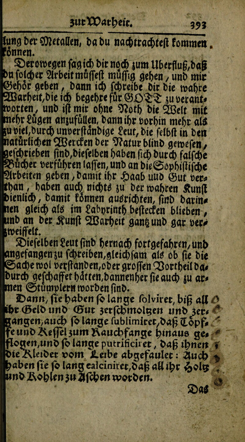 $utX0&tfym4 _393 Jung ber Statten, babu nac&tracbteß tmmn, ’onnen* $)eroroegen faxtet) bir noch jum Uberflug,bag Arbeit muffeff muffig geben , unb mir ©ef)oc geben, bann icb febreibe Dir bie mabre 2B«rbeit/bie icb begebre für @£>l£$: juoerant* motten, unb iffmir ohne 9?otb bie 2Belt mit mehr £ugen anjufüllen, bannibr borbin mehr als luoiebburcbunoerflanbige £eut,bie felbftin beti natürlichen UBercfen ber 9?aturbltnb gemefen, geschrieben ftnb,biefelben höben ficb bureb falfcbe Quebec verführen laffen, unb an bie0epbißifcbc Sirbetten geben ,bamit ibr £)aab uub @ut per* tban, haben auch nichts ju ber mabren Äunff >ienltd>, bamit Bnnen autfriebten, fmb barin# nen gleich alö im Sabprintb beflecfen blieben , unb an ber ^unff SBarbeit ganßunb gar »er# meiffett Sbiefelben £eut ftnb hernach forfgefabren, unb angefangen ju fcbteiben,gteicbfam altf ob fte bie ©acbe mol t>etffanben,ober groffen QSortbeilba# bureb gefebaffetbätten.bannenberfteaueb ju at* men ©tumplern roorben fi'nb. SDarm, fte haben fb lange folviret, biß aff Ö i&t(5elbunb (Hut 3etfcbmolgen unb 3er# 4 Pangen>aucb jo lange fublimiret/baß £opf*  eunb^effel3umÄaucbfange bmaus ge# * flogert/Unb (o lange putrificiret, baß innert t biezUetbet rom JLeibe abgefaulet: ilucb % ?aben fte (b lang ealciniret,baß all ityv &ols , unb £olpen 3« flfeben werben. %