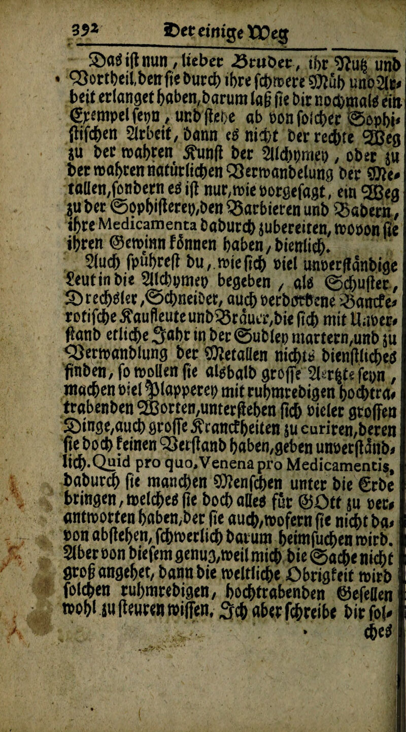 35* iDer einige tüeg SDaö i(l nun , lieber Startet-, tbr 9?u& un& • 33ortbeil,ben fie burch ihre fernere 9Ä unö2le* beit erlanget haben, barum la§ fie bir nochmal* ein ©empelfepn, unbßei>e ab oonfolcher ©opbi* jlifeben Arbeit, öann e* nicht ber rechte g&& $u ber wahren jftinß ber Slldipmep , ober m ber mähren natürlichen 33ermanbetung ber Wlt* taüenßonbern e* iß nur,wie oorgefagt, ein %ßeg juber ©ophißerep,ben barbieren unb labern, ihre Medicamenta baburch jubereiten, wopon fie ihren ©eminn fünnen haben, bienlich* 2(ud) fpuhreß buwie ßch Piel unperßanbige Reutin bi« Sllcbpmep begeben / alö ©cjjußer, £> realer ,©d)neiDer, auchPerborfrene '25amfe# rotifebe^aufieuteunb^raua^bie ßd) mit Uuper# ßanb etliche Saht in ber ©üblen martern,unb jü Q}erwanblung ber Metallen nicht* bienßlichep ßnben, fo wollen fie al^balb große 5l^r|te fepn, machen rief plapperen mit ruhmrebigen hochtra# trabenben ^orten.unterßehen (ich vieler großen 5Dinge,aucb große Ärancfheiten ju curiren,beren ße hoch feinen QSerßanb baben,geben unpetßanb# lich-Quid pro quo,Venenapro Medicamencis, baburch fie manchen 5Q?enfcben unter bie €rbe bringen, welche* fie bocballe* für ©Ott $u per# antworten habender fie auch,wofern fie nicht ba# non abfiehen, fchmerlich barum heimfuchen wirb. 5lber Pon biefem genug,weil mich bie ©ache nicht groß angehet, bannbie weltliche Obrigfeit wirb folgen ruhmrebigen, hochtrabenben ©efeflen »ohl iu fieuren wißen, Sch aber fchreibe bir fol*
